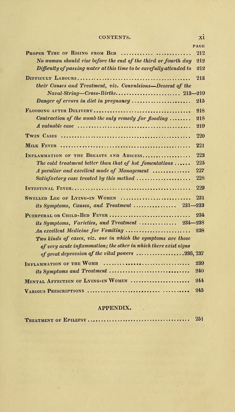 PAGE Proper Time op Rising from Bed 212 No woman should rise before the end of the third or fourth day 212 Difficulty of passing water at this time to be carefully attended to 212 Difficult Labours 213 their Causes and Treatment, viz. Convulsions—Descent of the Naval-String—Cross-Births 213—219 Danger of errors in diet in pregnancy 215 Flooding after Delivery 218 Contraction of the womb the only remedy for flooding 218 A valuable case 219 Twin Cases 220 Milk Fever 221 Inflammation of the Breasts and Abscess 223 The cold treatment better than that of hot fomentations 225 A peculiar and excellent mode of Management 227 Satisfactory case treated by this method 228 Intestinal Fever 229 Swelled Leg op Lying-in Women , 231 its Symptoms, Causes, and Treatment 231—233 Puerperal or Child-Bed Fever 234* its Symptoms, Varieties, and Treatment 234—238 An excellent Medicine for Vomiting 238 Two kinds of cases, viz. one in which the symptoms are those of very acute inflammation; the other in which there exist signs of great depression of the vital powers 236, 237 Inflammation of the Womb 239 its Symptoms and Treatment 240 Mental Affection of Lying-in Women 244 Various Prescriptions 245 APPENDIX. Treatment of Epilepsy : 251