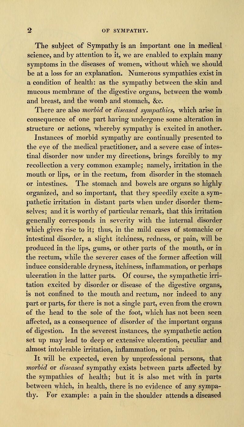 The subject of Sympathy is an important one in medical science, and by attention to it, we are enabled to explain many symptoms in the diseases of women, without which we should be at a loss for an explanation. Numerous sympathies exist in a condition of health: as the sympathy between the skin and mucous membrane of the digestive organs, between the womb and breast, and the womb and stomach, &c. There are also morbid or diseased sympathies, which arise in consequence of one part having undergone some alteration in structure or actions, whereby sympathy is excited in another. Instances of morbid sympathy are continually presented to the eye of the medical practitioner, and a severe case of intes- tinal disorder now under my directions, brings forcibly to my recollection a very common example; namely, irritation in the mouth or lips, or in the rectum, from disorder in the stomach or intestines. The stomach and bowels are organs so highly organized, and so important, that they speedily excite a sym- pathetic irritation in distant parts when under disorder them- selves; and it is worthy of particular remark, that this irritation generally corresponds in severity with the internal disorder which gives rise to it; thus, in the mild cases of stomachic or intestinal disorder, a slight itchiness, redness, or pain, will be produced in the lips, gums, or other parts of the mouth, or in the rectum, while the severer cases of the former affection will induce considerable dryness, itchiness, inflammation, or perhaps ulceration in the latter parts. Of course, the sympathetic irri- tation excited by disorder or disease of the digestive organs, is not confined to the mouth and rectum, nor indeed to any part or parts, for there is not a single part, even from the crown of the head to the sole of the foot, which has not been seen affected, as a consequence of disorder of the important organs of digestion. In the severest instances, the sympathetic action set up may lead to deep or extensive ulceration, peculiar and almost intolerable irritation, inflammation, or pain. It will be expected, even by unprofessional persons, that morbid or diseased sympathy exists between parts affected by the sympathies of health; but it is also met with in parts between which, in health, there is no evidence of any sympa- thy. For example: a pain in the shoulder attends a diseased