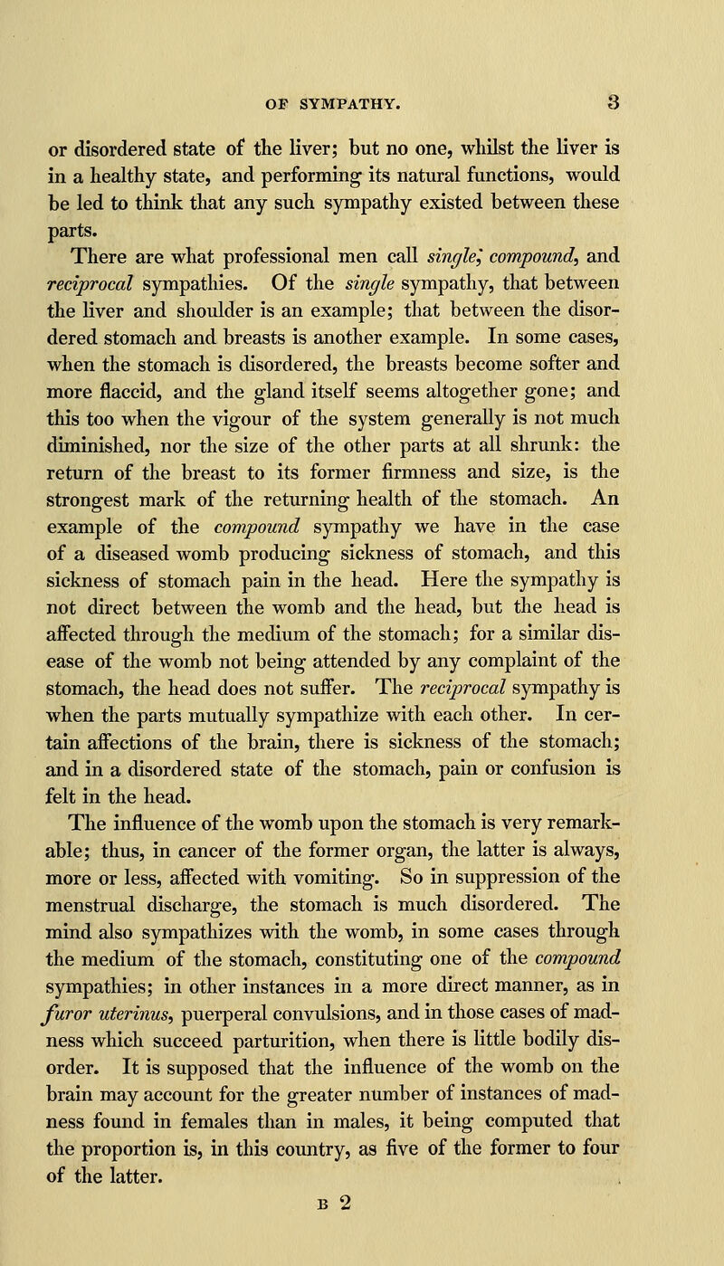 or disordered state of the liver; but no one, whilst the liver is in a healthy state, and performing its natural functions, would be led to think that any such sympathy existed between these parts. There are what professional men call single^ compound, and reciprocal sympathies. Of the single sympathy, that between the liver and shoulder is an example; that between the disor- dered stomach and breasts is another example. In some cases, when the stomach is disordered, the breasts become softer and more flaccid, and the gland itself seems altogether gone; and this too when the vigour of the system generally is not much diminished, nor the size of the other parts at all shrunk: the return of the breast to its former firmness and size, is the strongest mark of the returning health of the stomach. An example of the compound sympathy we have in the case of a diseased womb producing sickness of stomach, and this sickness of stomach pain in the head. Here the sympathy is not direct between the womb and the head, but the head is affected through the medium of the stomach; for a similar dis- ease of the womb not being attended by any complaint of the stomach, the head does not suffer. The reciprocal sympathy is when the parts mutually sympathize with each other. In cer- tain affections of the brain, there is sickness of the stomach; and in a disordered state of the stomach, pain or confusion is felt in the head. The influence of the womb upon the stomach is very remark- able; thus, in cancer of the former organ, the latter is always, more or less, affected with vomiting. So in suppression of the menstrual discharge, the stomach is much disordered. The mind also sympathizes with the womb, in some cases through the medium of the stomach, constituting one of the compound sympathies; in other instances in a more direct manner, as in furor uterinus, puerperal convulsions, and in those cases of mad- ness which succeed parturition, when there is little bodily dis- order. It is supposed that the influence of the womb on the brain may account for the greater number of instances of mad- ness found in females than in males, it being computed that the proportion is, in this country, as five of the former to four of the latter. b 2