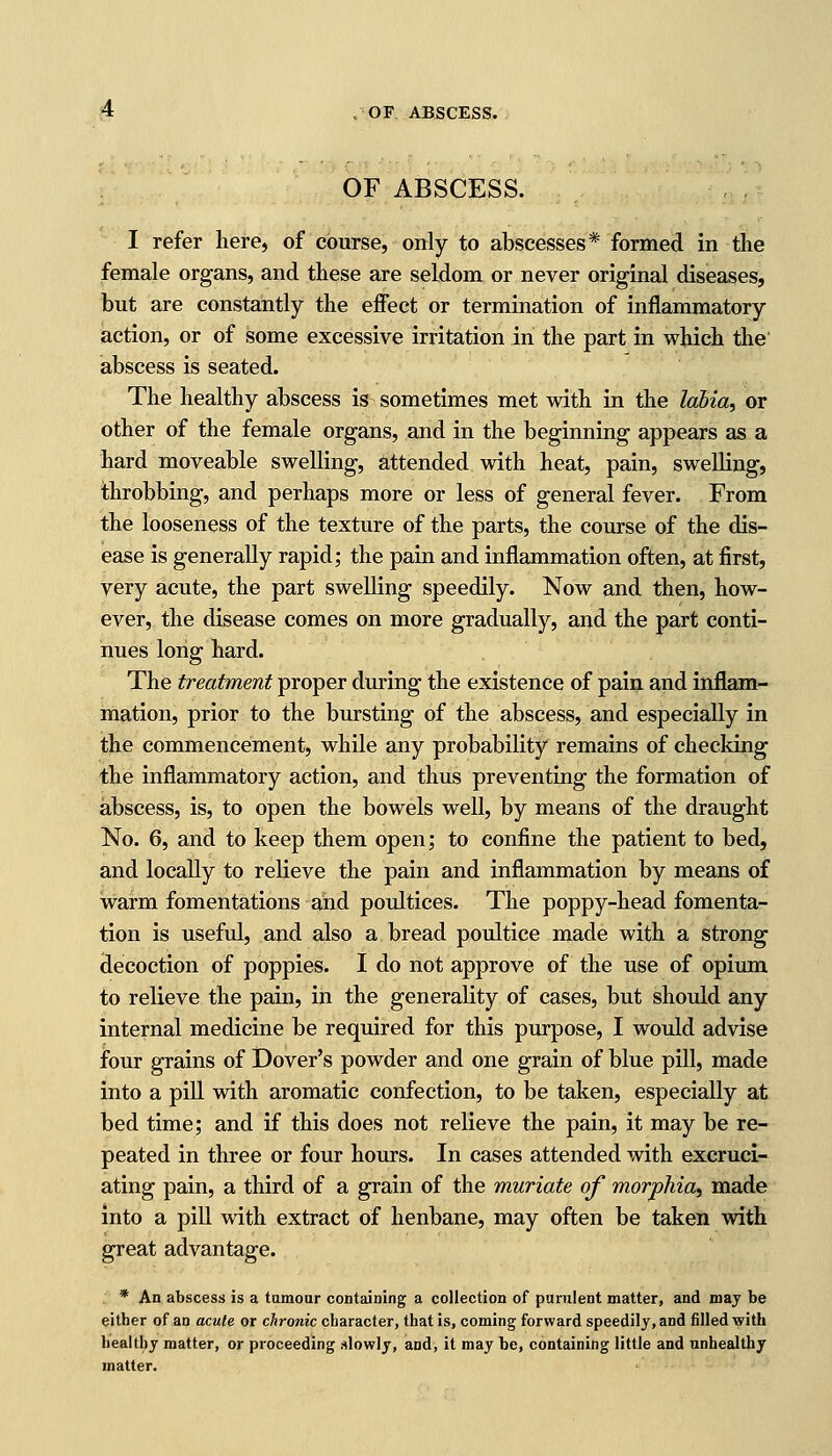 OF ABSCESS. I refer here, of course, only to abscesses* formed in the female organs, and these are seldom or never original diseases, but are constantly the effect or termination of inflammatory action, or of some excessive irritation in the part in which the abscess is seated. The healthy abscess is sometimes met with in the labia, or other of the female organs, and in the beginning appears as a hard moveable swelling, attended with heat, pain, swelling, throbbing, and perhaps more or less of general fever. From the looseness of the texture of the parts, the course of the dis- ease is generally rapid; the pain and inflammation often, at first, very acute, the part swelling speedily. Now and then, how- ever, the disease comes on more gradually, and the part conti- nues long hard. The treatment proper during the existence of pain and inflam- mation, prior to the bursting of the abscess, and especially in the commencement, while any probability remains of checking the inflammatory action, and thus preventing the formation of abscess, is, to open the bowels well, by means of the draught No. 6, and to keep them open; to confine the patient to bed, and locally to relieve the pain and inflammation by means of warm fomentations and poultices. The poppy-head fomenta- tion is useful, and also a bread poultice made with a strong decoction of poppies. I do not approve of the use of opium to relieve the pain, in the generality of cases, but should any internal medicine be required for this purpose, I would advise four grains of Dover's powder and one grain of blue pill, made into a pill with aromatic confection, to be taken, especially at bed time; and if this does not relieve the pain, it may be re- peated in three or four hours. In cases attended with excruci- ating pain, a third of a grain of the muriate of morphia, made into a pill with extract of henbane, may often be taken with great advantage. * An abscess is a tumour containing a collection of purulent matter, and may be either of an acute or chronic character, that is, coming forward speedily, and filled with healthy matter, or proceeding slowly, and, it may he, containing little and unhealthy matter.