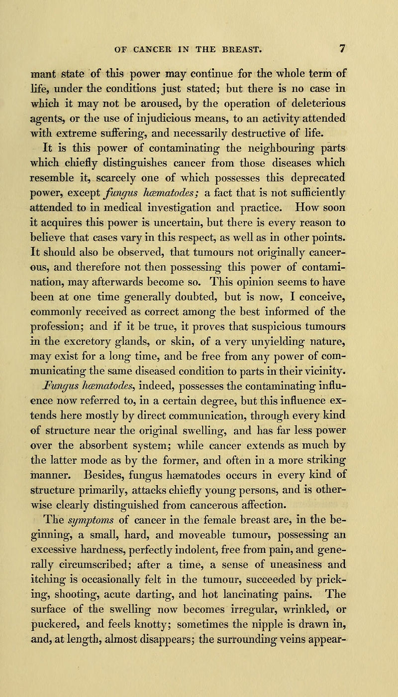 mant state of this power may continue for the whole term of life, under the conditions just stated; but there is no case in which it may not be aroused, by the operation of deleterious agents, or the use of injudicious means, to an activity attended with extreme suffering, and necessarily destructive of life. It is this power of contaminating the neighbouring parts which chiefly distinguishes cancer from those diseases which resemble it, scarcely one of which possesses this deprecated power, except fungus hcematodes; a fact that is not sufficiently attended to in medical investigation and practice. How soon it acquires this power is uncertain, but there is every reason to believe that cases vary in this respect, as well as in other points. It should also be observed, that tumours not originally cancer- ous, and therefore not then possessing this power of contami- nation, may afterwards become so. This opinion seems to have been at one time generally doubted, but is now, I conceive, commonly received as correct among the best informed of the profession; and if it be true, it proves that suspicious tumours in the excretory glands, or skin, of a very unyielding nature, may exist for a long time, and be free from any power of com- municating the same diseased condition to parts in their vicinity. Fungus hcematodes, indeed, possesses the contaminating influ- ence now referred to, in a certain degree, but this influence ex- tends here mostly by direct communication, through every kind of structure near the original swelling, and has far less power over the absorbent system; while cancer extends as much by the latter mode as by the former, and often in a more striking manner. Besides, fungus hsematodes occurs in every kind of structure primarily, attacks chiefly young persons, and is other- wise clearly distinguished from cancerous affection. The symptoms of cancer in the female breast are, in the be- ginning, a small, hard, and moveable tumour, possessing an excessive hardness, perfectly indolent, free from pain, and gene- rally circumscribed; after a time, a sense of uneasiness and itching is occasionally felt in the tumour, succeeded by prick- ing, shooting, acute darting, and hot lancinating pains. The surface of the swelling now becomes irregular, wrinkled, or puckered, and feels knotty; sometimes the nipple is drawn in, and, at length, almost disappears; the surrounding veins appear-