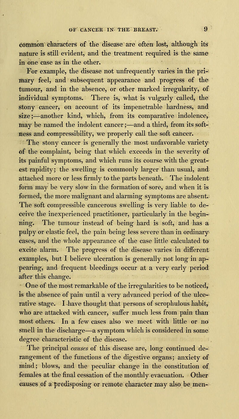 common characters of the disease are often lost, although its nature is still evident, and the treatment required is the same1 in one case as in the other. For example, the disease not unfrequently varies in the pri- mary feel, and subsequent appearance and progress of the tumour, and in the absence, or other marked irregularity, of individual symptoms. There is, what is vulgarly called, the stony cancer, on account of its impenetrable hardness, and size;—another kind, which, from its comparative indolence, may be named the indolent cancer;—and a third, from its soft- ness and compressibility, we properly call the soft cancer. The stony cancer is generally the most unfavorable variety of the complaint, being that which exceeds in the severity of its painful symptoms, and which runs its course with the great- est rapidity; the swelling is commonly larger than usual, and attached more or less firmly to the parts beneath. The indolent form may be very slow in the formation of sore, and when it is formed, the more malignant and alarming symptoms are absent. The soft compressible cancerous swelling is very liable to de- ceive the inexperienced practitioner, particularly in the begin- ning. The tumour instead of being hard is soft, and has a pulpy or elastic feel, the pain being less severe than in ordinary cases, and the whole appearance of the case little calculated to excite alarm. The progress of the disease varies in different examples, but I believe ulceration is generally not long in ap- pearing, and frequent bleedings occur at a very early period after this change. ■ One of the most remarkable of the irregularities to be noticed, is the absence of pain until a very advanced period of the ulce- rative stage. I have thought that persons of scrophulous habit, who are attacked with cancer, suffer much less from pain than most others. In a few cases also we meet with little or no smell in the discharge—a symptom which is considered in some degree characteristic of the disease. The principal causes of this disease are, long continued de- rangement of the functions of the digestive organs; anxiety of mind; blows, and the peculiar change in the constitution of females at the final cessation of the monthly evacuation. Other causes of a predisposing or remote character may also be men-