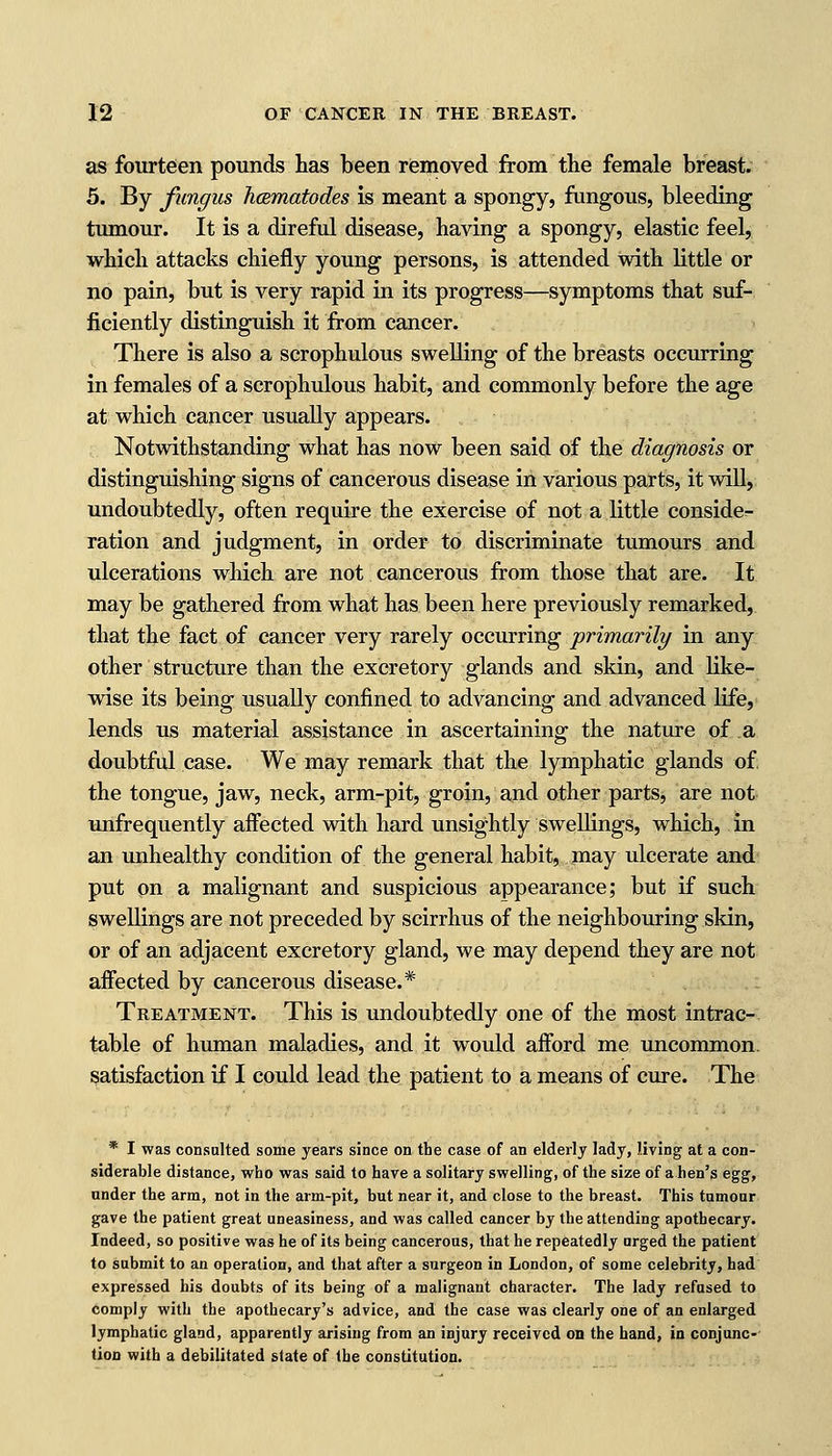 as fourteen pounds has been removed from the female breast. 5. By fungus hcematodes is meant a spongy, fungous, bleeding tumour. It is a direful disease, having a spongy, elastic feel, which attacks chiefly young persons, is attended with little or no pain, but is very rapid in its progress—symptoms that suf- ficiently distinguish it from cancer. There is also a scrophulous swelling of the breasts occurring in females of a scrophulous habit, and commonly before the age at which cancer usually appears. Notwithstanding what has now been said of the diagnosis or distinguishing signs of cancerous disease in various parts, it will, undoubtedly, often require the exercise of not a little consider ration and judgment, in order to discriminate tumours and ulcerations which are not cancerous from those that are. It may be gathered from what has been here previously remarked, that the fact of cancer very rarely occurring primarily in any other structure than the excretory glands and skin, and like- wise its being usually confined to advancing and advanced life, lends us material assistance in ascertaining the nature of a doubtful case. We may remark that the lymphatic glands of. the tongue, jaw, neck, arm-pit, groin, and other parts, are not unfrequently affected with hard unsightly swellings, which, in an unhealthy condition of the general habit, may ulcerate and put on a malignant and suspicious appearance; but if such swellings are not preceded by scirrhus of the neighbouring skin, or of an adjacent excretory gland, we may depend they are not affected by cancerous disease.* Treatment. This is undoubtedly one of the most intrac- table of human maladies, and it would afford me uncommon, satisfaction if I could lead the patient to a means of cure. The * I was consulted some years since on the case of an elderly lady, living at a con- siderable distance, who was said to have a solitary swelling, of the size of a hen's egg, under the arm, not in the arm-pit, but near it, and close to the breast. This tumour gave the patient great uneasiness, and was called cancer by the attending apothecary. Indeed, so positive was he of its being cancerous, that he repeatedly urged the patient to submit to an operation, and that after a surgeon in London, of some celebrity, had expressed his doubts of its being of a malignant character. The lady refused to comply with the apothecary's advice, and the case was clearly one of an enlarged lymphatic gland, apparently arising from an injury received on the hand, in conjunc- tion with a debilitated state of the constitution.