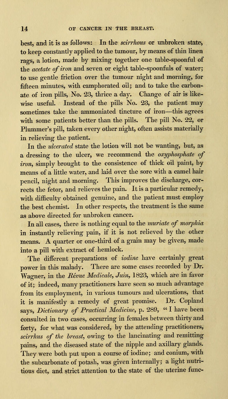 best, and it is as follows: In the scirrhous or unbroken state, to keep constantly applied to the tumour, by means of thin linen rags, a lotion, made by mixing together one table-spoonful of the acetate of iron and seven or eight table-spoonfuls of water; to use gentle friction over the tumour night and morning, for fifteen minutes, with camphorated oil; and to take the carbon- ate of iron pills, No. 23, thrice a day. Change of air is like- wise useful. Instead of the pills No. 23, the patient may sometimes take the ammoniated tincture of iron—this agrees with some patients better than the pills. The pill No. 22, or Plummer's pill, taken every other night, often assists materially in relieving the patient. In the ulcerated state the lotion will not be wanting, but, as a dressing to the ulcer, we recommend the oxyphosphate of iron, simply brought to the consistence of thick oil paint, by means of a little water, and laid over the sore with a camel hair pencil, night and morning. This improves the discharge, cor- rects the fetor, and relieves the pain. It is a particular remedy, with difficulty obtained genuine, and the patient must employ the best chemist. In other respects, the treatment is the same as above directed for unbroken cancer. In all cases, there is nothing equal to the muriate of morphia in instantly relieving pain, if it is not relieved by the other means. A quarter or one-third of a grain may be given, made into a pill with extract of hemlock. The different preparations of iodine have certainly great power in this malady. There are some cases recorded by Dr. Wagner, in the Revue Medicate, Juin, 1823, which are in favor of it; indeed, many practitioners have seen so much advantage from its employment, in various tumours and ulcerations, that it is manifestly a remedy of great promise. Dr. Copland says, Dictionary of Practical Medicine, p. 289,  I have been consulted in two cases, occurring in females between thirty and forty, for what was considered, by the attending practitioners, scirrhus of the breast, owing to the lancinating and remitting pains, and the diseased state of the nipple and axillary glands. They were both put upon a course of iodine; and conium, with the subcarbonate of potash, was given internally; a light nutri- tious diet, and strict attention to the state of the uterine func-