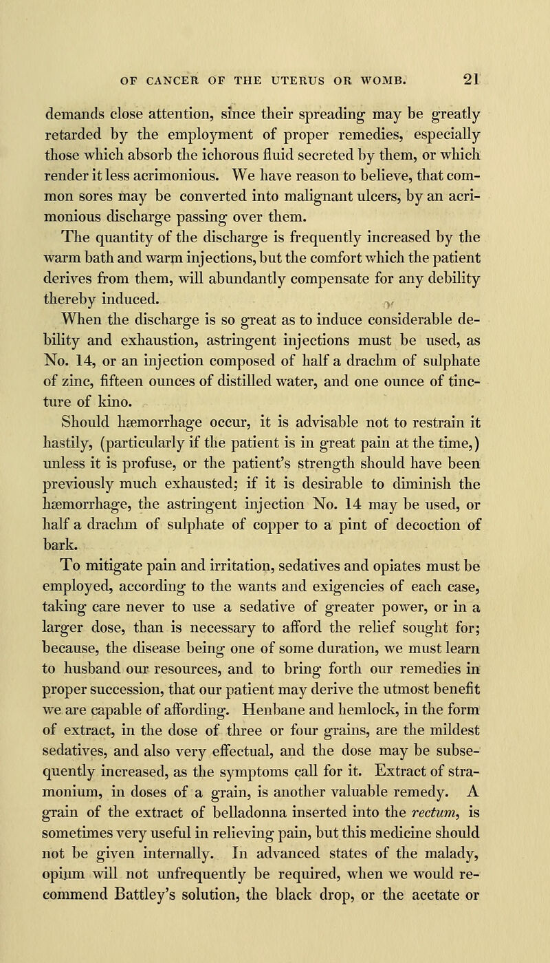 demands close attention, since their spreading may be greatly retarded by the employment of proper remedies, especially those which absorb the ichorous fluid secreted by them, or which render it less acrimonious. We have reason to believe, that com- mon sores may be converted into malignant ulcers, by an acri- monious discharge passing over them. The quantity of the discharge is frequently increased by the warm bath and warm injections, but the comfort which the patient derives from them, will abundantly compensate for any debility thereby induced. When the discharge is so great as to induce considerable de- bility and exhaustion, astringent injections must be used, as No. 14, or an injection composed of half a drachm of sulphate of zinc, fifteen ounces of distilled water, and one ounce of tinc- ture of kino. Should haemorrhage occur, it is advisable not to restrain it hastily, (particularly if the patient is in great pain at the time,) unless it is profuse, or the patient's strength should have been previously much exhausted; if it is desirable to diminish the haemorrhage, the astringent injection No. 14 may be used, or half a drachm of sulphate of copper to a pint of decoction of bark. To mitigate pain and irritation, sedatives and opiates must be employed, according to the wants and exigencies of each case, taking care never to use a sedative of greater power, or in a larger dose, than is necessary to afford the relief sought for; because, the disease being one of some duration, we must learn to husband our resources, and to bring forth our remedies in proper succession, that our patient may derive the utmost benefit we are capable of affording. Henbane and hemlock, in the form of extract, in the dose of three or four grains, are the mildest sedatives, and also very effectual, and the dose may be subse- quently increased, as the symptoms call for it. Extract of stra- monium, in doses of a grain, is another valuable remedy. A grain of the extract of belladonna inserted into the rectum, is sometimes very useful in relieving pain, but this medicine should not be given internally. In advanced states of the malady, opium will not unfrequently be required, when we would re- commend Battley's solution, the black drop, or the acetate or