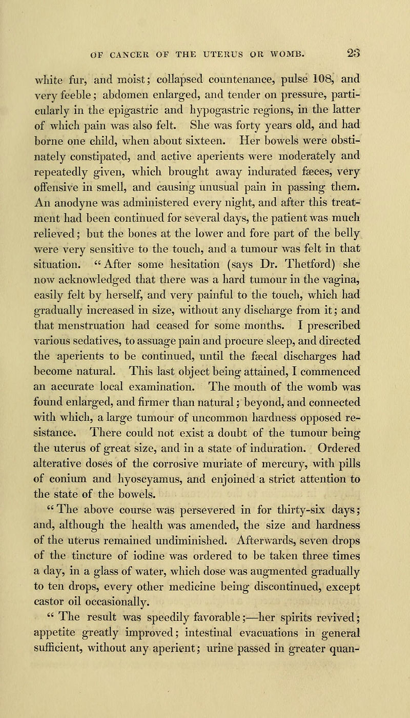 white fur, and moist; collapsed countenance, pulse 108, and very feeble; abdomen enlarged, and tender on pressure, parti- cularly in the epigastric and hypogastric regions, in the latter of which pain was also felt. She was forty years old, and had borne one child, when about sixteen. Her bowels were obsti- nately constipated, and active aperients were moderately and repeatedly given, which brought away indurated faeces, very offensive in smell, and causing unusual pain in passing them. An anodyne was administered every night, and after this treat- ment had been continued for several days, the patient was much relieved; but the bones at the lower and fore part of the belly were very sensitive to the touch, and a tumour was felt in that situation. After some hesitation (says Dr. Thetford) she now acknowledged that there was a hard tumour in the vagina, easily felt by herself, and very painful to the touch, which had gradually increased in size, without any discharge from it; and that menstruation had ceased for some months. I prescribed various sedatives, to assuage pain and procure sleep, and directed the aperients to be continued, until the fsecal discharges had become natural. This last object being attained, I commenced an accurate local examination. The mouth of the womb was found enlarged, and firmer than natural ; beyond, and connected with which, a large tumour of uncommon hardness opposed re- sistance. There could not exist a doubt of the tumour being the uterus of great size, and in a state of induration. Ordered alterative doses of the corrosive muriate of mercury, with pills of conium and hyoscyamus, and enjoined a strict attention to the state of the bowels.  The above course was persevered in for thirty-six days; and, although the health was amended, the size and hardness of the uterus remained undiminished. Afterwards, seven drops of the tincture of iodine was ordered to be taken three times a day, in a glass of water, which dose was augmented gradually to ten drops, every other medicine being discontinued, except castor oil occasionally.  The result was speedily favorable;—her spirits revived; appetite greatly improved; intestinal evacuations in general sufficient, without any aperient; urine passed in greater quan-