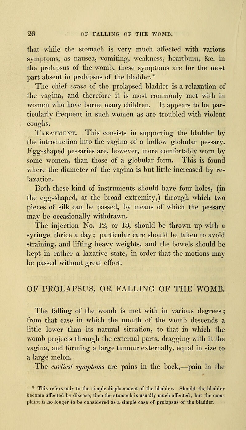 that while the stomach is very much affected with various symptoms, as nausea, vomiting, weakness, heartburn, &c. in the prolapsus of the womb, these symptoms are for the most part absent in prolapsus of the bladder.* The chief cause of the prolapsed bladder is a relaxation of the vagina, and therefore it is most commonly met with in women who have borne many children. It appears to be par- ticularly frequent in such women as are troubled with violent coughs. Treatment. This consists in supporting the bladder by the introduction into the vagina of a hollow globular pessary. Egg-shaped pessaries are, however, more comfortably worn by some women, than those of a globular form. This is found where the diameter of the vagina is but little increased by re- laxation. Both these kind of instruments should have four holes, (in the egg-shaped, at the broad extremity,) through which two pieces of silk can be passed, by means of which the pessary may be occasionally withdrawn. The injection No. 12, or 13, should be thrown up with a syringe thrice a day; particular care should be taken to avoid straining, and lifting heavy weights, and the bowels should be kept in rather a laxative state, in order that the motions may be passed without great effort. OF PROLAPSUS, OR FALLING OF THE WOMB. The falling of the womb is met with in various degrees; from that case in which the mouth of the womb descends a little lower than its natural situation, to that in which the womb projects through the external parts, dragging with it the vagina, and forming a large tumour externally, equal in size to a large melon. The earliest symptoms are pains in the back,—pain in the * This refers only to the simple displacement of the bladder. Should the bladder become affected by disease, then the stomach is usually much affected, but the com- plaint is no longer to be considered as a simple case of prolapsus of the bladder.