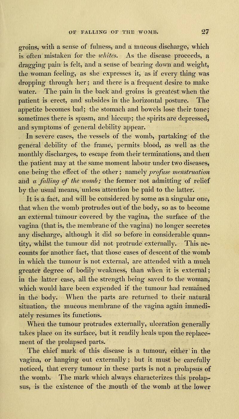 groins, with a sense of fulness, and a mucous discharge, which is often mistaken for the whites. As the disease proceeds, a dragging pain is felt, and a sense of bearing down and weight, the woman feeling, as she expresses it, as if every thing was dropping through her; and there is a frequent desire to make water. The pain in the back and groins is greatest when the patient is erect, and subsides in the horizontal posture. The appetite becomes bad; the stomach and bowels lose their tone; sometimes there is spasm, and hiccup; the spirits are depressed, and symptoms of general debility appear. In severe cases, the vessels of the womb, partaking of the general debility of the frame, permits blood, as well as the monthly discharges, to escape from their terminations, and then the patient may at the same moment labour under two diseases, one being the eifect of the other; namely profuse menstruation and a falling of the womb; the former not admitting of relief by the usual means, unless attention be paid to the latter. It is a fact, and will be considered by some as a singular one, that when the womb protrudes out of the body, so as to become an external tumour covered by the vagina, the surface of the vagina (that is, the membrane of the vagina) no longer secretes any discharge, although it did so before in considerable quan- tity, whilst the tumour did not protrude externally. This ac- counts for another fact, that those cases of descent of the womb in which the tumour is not external, are attended with a much greater degree of bodily weakness, than when it is external; in the latter case, all the strength being saved to the woman, which would have been expended if the tumour had remained in the body. When the parts are returned to their natural situation, the mucous membrane of the vagina again immedi- ately resumes its functions. When the tumour protrudes externally, ulceration generally takes place on its surface, but it readily heals upon the replace- ment of the prolapsed parts. The chief mark of this disease is a tumour, either in the vagina, or hanging out externally; but it must be carefully noticed, that every tumour in these parts is not a prolapsus of the womb. The mark which always characterizes this prolap- sus, is the existence of the mouth of the womb at the lower