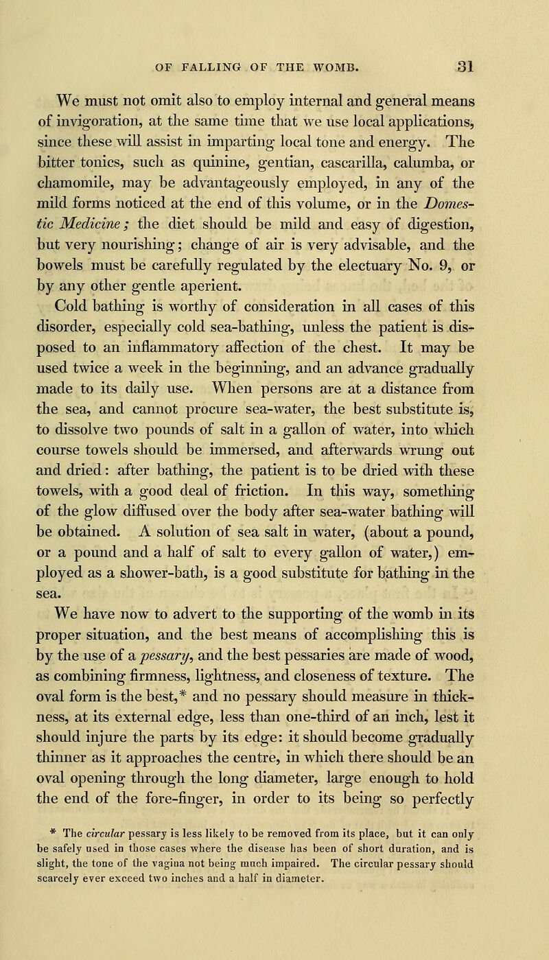 We must not omit also to employ internal and general means of invigoration, at the same time that we use local applications, since these will assist in imparting local tone and energy. The bitter tonics, such as quinine, gentian, cascarilla, calumba, or chamomile, may be advantageously employed, in any of the mild forms noticed at the end of this volume, or in the Domes- tic Medicine; the diet should be mild and easy of digestion, but very nourishing; change of air is very advisable, and the bowels must be carefully regulated by the electuary No. 9, or by any other gentle aperient. Cold bathing is worthy of consideration in all cases of this disorder, especially cold sea-bathing, unless the patient is dis- posed to an inflammatory affection of the chest. It may be used twice a week in the beginning, and an advance gradually made to its daily use. When persons are at a distance from the sea, and cannot procure sea-water, the best substitute is, to dissolve two pounds of salt in a gallon of water, into which course towels should be immersed, and afterwards wrung out and dried: after bathing, the patient is to be dried with these towels, with a good deal of friction. In this way, something of the glow diffused over the body after sea-water bathing will be obtained. A solution of sea salt in water, (about a pound, or a pound and a half of salt to every gallon of water,) em- ployed as a shower-bath, is a good substitute for bathing in the sea. We have now to advert to the supporting of the womb in its proper situation, and the best means of accomplishing this is by the use of a pessary, and the best pessaries are made of wood, as combining firmness, lightness, and closeness of texture. The oval form is the best,* and no pessary should measure in thick- ness, at its external edge, less than one-third of an inch, lest it should injure the parts by its edge: it should become gradually thinner as it approaches the centre, in which there should be an oval opening through the long diameter, large enough to hold the end of the fore-finger, in order to its being so perfectly * The circular pessary is less likely to be removed from its place, but it can only be safely used in those cases where the disease has been of short duration, and is slight, the tone of the vagina not being much impaired. The circular pessary should scarcely ever exceed two inches and a half in diameter.