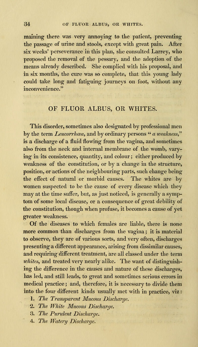 maining there was very annoying to the patient, preventing the passage of urine and stools, except with great pain. After six weeks' perseverance in this plan, she consulted Larrey, who proposed the removal of the pessary, and the adoption of the means already described. She complied with his proposal, and in six months, the cure was so complete, that this young lady could take long and fatiguing journeys on foot, without any inconvenience. OF FLUOR ALBUS, OR WHITES. This disorder, sometimes also designated by professional men by the term Leucorrhcea, and by ordinary persons  a weakness, is a discharge of a fluid flowing from the vagina, and sometimes also from the neck and internal membrane of the womb, vary- ing in its consistence, quantity, and colour; either produced by weakness of the constitution, or by a change in the structure, position, or actions of the neighbouring parts, such change being the effect of natural or morbid causes. The whites are by women suspected to be the cause of every disease which they may at the time suffer, but, as just noticed, is generally a symp- tom of some local disease, or a consequence of great debility of the constitution, though when profuse, it becomes a cause of yet greater weakness. Of the diseases to which females are liable, there is none more common than discharges from the vagina; it is material to observe, they are of various sorts, and very often, discharges presenting a different appearance, arising from dissimilar causes, and requiring different treatment, are all classed under the term whites, and treated very nearly alike. The want of distinguish- ing the difference in the causes and nature of these discharges, has led, and still leads, to great and sometimes serious errors in medical practice; and, therefore, it is necessary to divide them into the four different kinds usually met with in practice, viz: 1. The Transparent Mucous Discharge. 2. The White Mucous Discharge. 3. The Purulent Discharge. 4. The Watery Discharge.