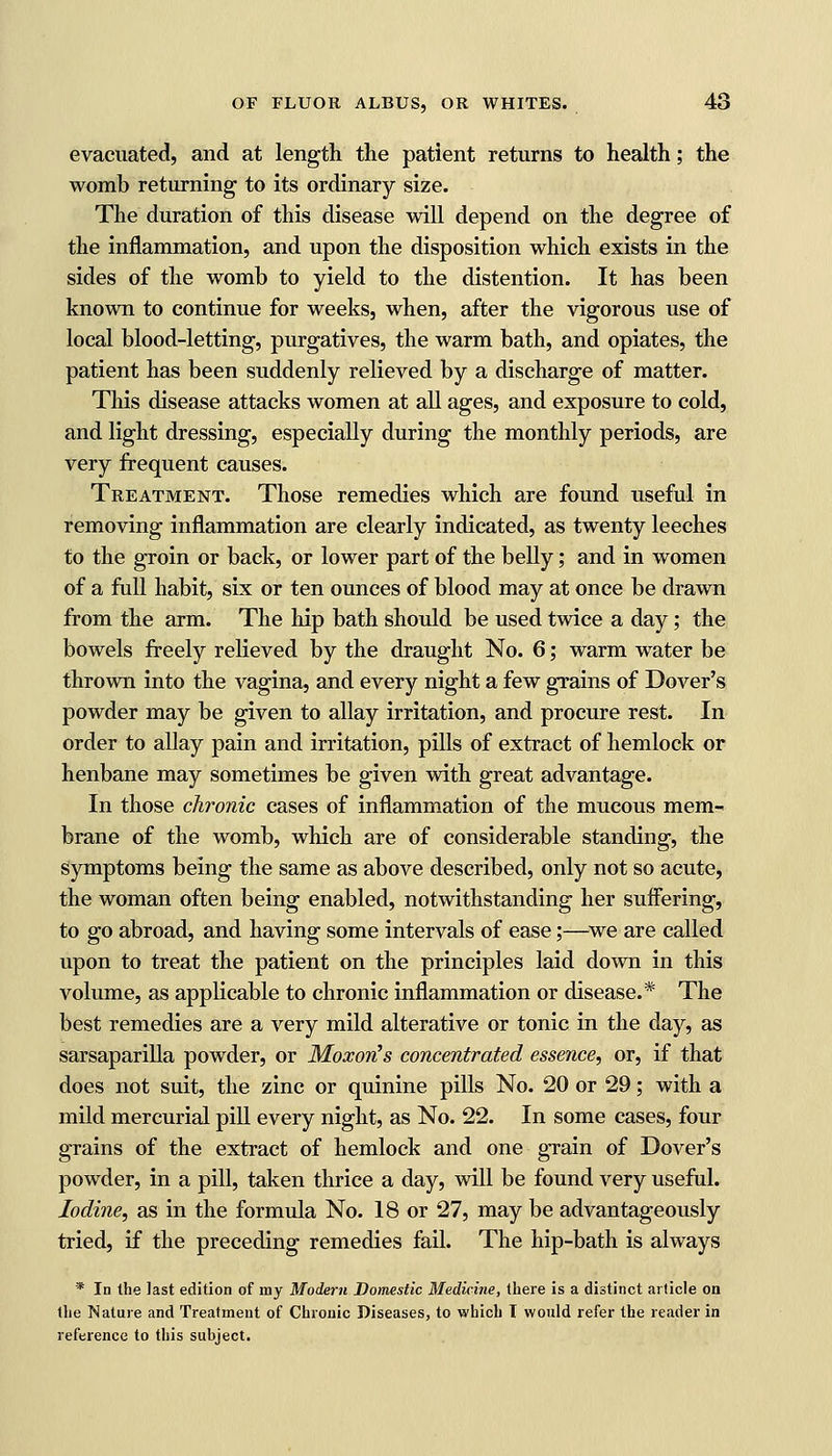 evacuated, and at length the patient returns to health; the womb returning to its ordinary size. The duration of this disease will depend on the degree of the inflammation, and upon the disposition which exists in the sides of the womb to yield to the distention. It has been known to continue for weeks, when, after the vigorous use of local blood-letting, purgatives, the warm bath, and opiates, the patient has been suddenly relieved by a discharge of matter. This disease attacks women at all ages, and exposure to cold, and light dressing, especially during the monthly periods, are very frequent causes. Treatment. Those remedies which are found useful in removing inflammation are clearly indicated, as twenty leeches to the groin or back, or lower part of the belly; and in women of a full habit, six or ten ounces of blood may at once be drawn from the arm. The hip bath should be used twice a day; the bowels freely relieved by the draught No. 6; warm water be thrown into the vagina, and every night a few grains of Dover's powder may be given to allay irritation, and procure rest. In order to allay pain and irritation, pills of extract of hemlock or henbane may sometimes be given with great advantage. In those chronic cases of inflammation of the mucous mem- brane of the womb, which are of considerable standing, the symptoms being the same as above described, only not so acute, the woman often being enabled, notwithstanding her suffering, to go abroad, and having some intervals of ease;—we are called upon to treat the patient on the principles laid down in this volume, as applicable to chronic inflammation or disease.* The best remedies are a very mild alterative or tonic in the day, as sarsaparilla powder, or MoxorHs concentrated essence, or, if that does not suit, the zinc or quinine pills No. 20 or 29; with a mild mercurial pill every night, as No. 22. In some cases, four grains of the extract of hemlock and one grain of Dover's powder, in a pill, taken thrice a day, will be found very useful. Iodine, as in the formula No. 18 or 27, may be advantageously tried, if the preceding remedies fail. The hip-bath is always * In the last edition of my Modern Domestic Medicine, there is a distinct article on the Nature and Treatment of Chronic Diseases, to which I would refer the reader in reference to this subject.