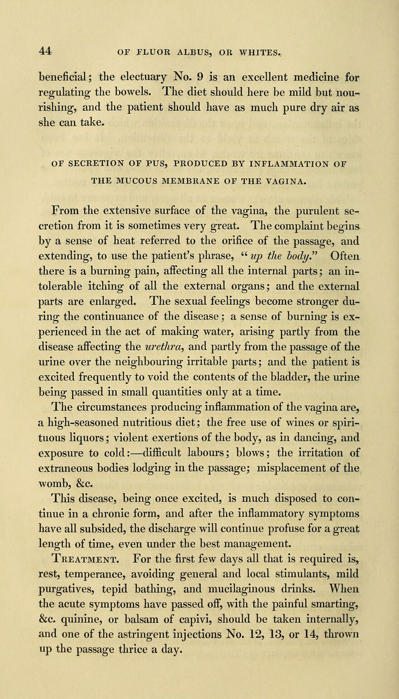 beneficial; the electuary No. 9 is an excellent medicine for regulating the bowels. The diet should here be mild but nou- rishing, and the patient should have as much pure dry air as she can take. OF SECRETION OF PUS, PRODUCED BY INFLAMMATION OF THE MUCOUS MEMBRANE OF THE VAGINA. From the extensive surface of the vagina, the purulent se- cretion from it is sometimes very great. The complaint begins by a sense of heat referred to the orifice of the passage, and extending, to use the patient's phrase,  up the body. Often there is a burning pain, aifecting all the internal parts; an in- tolerable itching of all the external organs; and the external parts are enlarged. The sexual feelings become stronger du- ring the continuance of the disease; a sense of burning is ex- perienced in the act of making water, arising partly from the disease affecting the urethra, and partly from the passage of the urine over the neighbouring irritable parts; and the patient is excited frequently to void the contents of the bladder, the urine being passed in small quantities only at a time. The circumstances producing inflammation of the vagina are, a high-seasoned nutritious diet; the free use of wines or spiri- tuous liquors; violent exertions of the body, as in dancing, and exposure to cold:—difficult labours; blows; the irritation of extraneous bodies lodging in the passage; misplacement of the womb, &c. This disease, being once excited, is much disposed to con- tinue in a chronic form, and after the inflammatory symptoms have all subsided, the discharge will continue profuse for a great length of time, even under the best management. Treatment. For the first few days all that is required is, rest, temperance, avoiding general and local stimulants, mild purgatives, tepid bathing, and mucilaginous drinks. When the acute symptoms have passed off, with the painful smarting, &c. quinine, or balsam of capivi, should be taken internally, and one of the astringent injections No. 12, 13, or 14, thrown up the passage thrice a day.