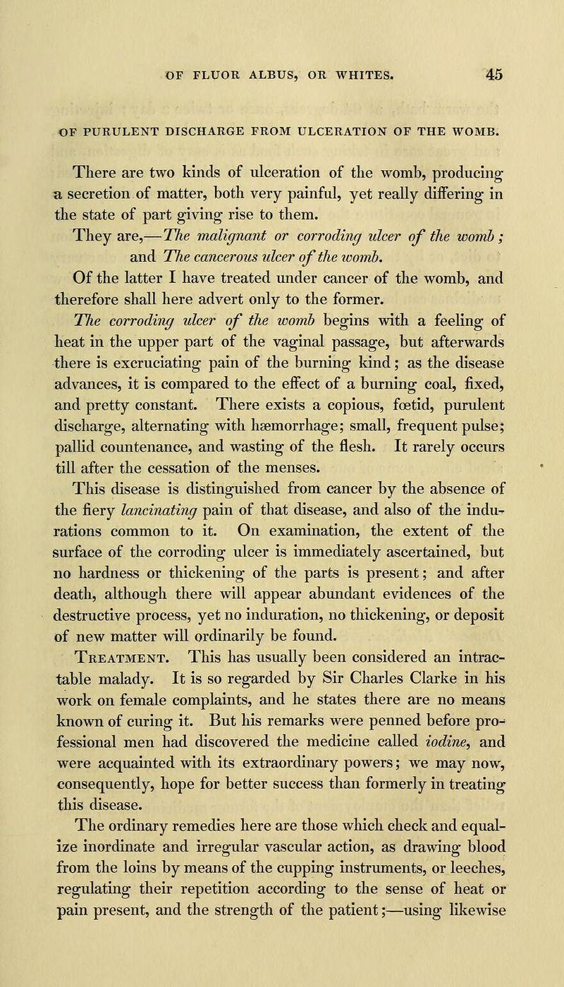 OF PURULENT DISCHARGE FROM ULCERATION OF THE WOMB. There are two kinds of ulceration of the womb, producing a secretion of matter, both very painful, yet really differing in the state of part giving rise to them. They are,—The malignant or corroding ulcer of the womb ; and The cancerous ulcer of the icomb. Of the latter I have treated under cancer of the womb, and therefore shall here advert only to the former. The corroding ulcer of the womb begins with a feeling of heat in the upper part of the vaginal passage, but afterwards there is excruciating pain of the burning kind; as the disease advances, it is compared to the effect of a burning coal, fixed, and pretty constant. There exists a copious, foetid, purulent discharge, alternating with haemorrhage; small, frequent pulse; pallid countenance, and wasting of the flesh. It rarely occurs till after the cessation of the menses. This disease is distinguished from cancer by the absence of the fiery lancinating pain of that disease, and also of the indu- rations common to it. On examination, the extent of the surface of the corroding ulcer is immediately ascertained, but no hardness or thickening of the parts is present; and after death, although there will appear abundant evidences of the destructive process, yet no induration, no thickening, or deposit of new matter will ordinarily be found. Treatment. This has usually been considered an intrac- table malady. It is so regarded by Sir Charles Clarke in his work on female complaints, and he states there are no means known of curing it. But his remarks were penned before pro-* fessional men had discovered the medicine called iodine, and were acquainted with its extraordinary powers; we may now, consequently, hope for better success than formerly in treating this disease. The ordinary remedies here are those which check and equal- ize inordinate and irregular vascular action, as drawing blood from the loins by means of the cupping instruments, or leeches, regulating their repetition according to the sense of heat or pain present, and the strength of the patient;—using likewise