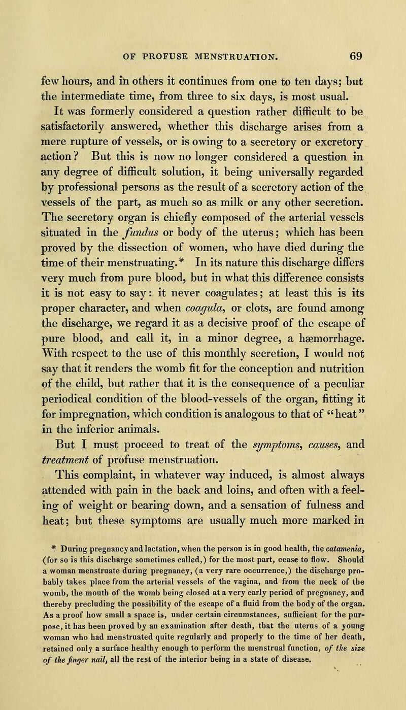 few hours, and in others it continues from one to ten days; but the intermediate time, from three to six days, is most usual. It was formerly considered a question rather difficult to be satisfactorily answered, whether this discharge arises from a mere rupture of vessels, or is owing to a secretory or excretory action ? But this is now no longer considered a question in any degree of difficult solution, it being universally regarded by professional persons as the result of a secretory action of the vessels of the part, as much so as milk or any other secretion. The secretory organ is chiefly composed of the arterial vessels situated in the fundus or body of the uterus; which has been proved by the dissection of women, who have died during the time of their menstruating.* In its nature this discharge differs very much from pure blood, but in what this difference consists it is not easy to say: it never coagulates; at least this is its proper character, and when coagula, or clots, are found among the discharge, we regard it as a decisive proof of the escape of pure blood, and call it, in a minor degree, a haemorrhage. With respect to the use of this monthly secretion, I would not say that it renders the womb fit for the conception and nutrition of the child, but rather that it is the consequence of a peculiar periodical condition of the blood-vessels of the organ, fitting it for impregnation, which condition is analogous to that of heat in the inferior animals. But I must proceed to treat of the symptoms, causes, and treatment of profuse menstruation. This complaint, in whatever way induced, is almost always attended with pain in the back and loins, and often with a feel- ing of weight or bearing down, and a sensation of fulness and heat; but these symptoms are usually much more marked in * During pregnancy and lactation, when the person is in good health, the catamenia, (for so is this discharge sometimes called,) for the most part, cease to flow. Should a woman menstruate during pregnancy, (a very rare occurrence,) the discharge pro- bably takes place from the arterial vessels of the vagina, and from the neck of the womb, the mouth of the womb being closed at a very early period of pregnancy, and thereby precluding the possibility of the escape of a fluid from the body of the organ. As a proof how small a space is, under certain circumstances, sufficient for the pur- pose, it has been proved by an examination after death, tbat the uterus of a young woman who had menstruated quite regularly and properly to the time of her death, retained only a surface healthy enough to perform the menstrual function, of the size of the finger nail, all the rest of the interior being in a state of disease.