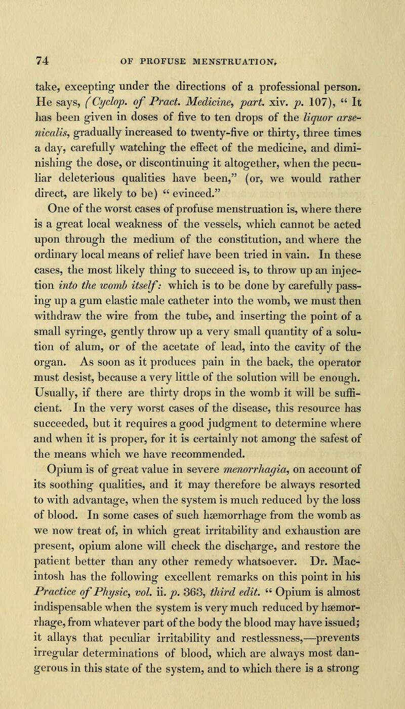 take, excepting1 under the directions of a professional person. He says, (Cyclop, of Pract. Medicine, part. xiv. p. 107),  It has been given in doses of five to ten drops of the liquor arse- nicalis, gradually increased to twenty-five or thirty, three times a day, carefully watching the effect of the medicine, and dimi- nishing the dose, or discontinuing it altogether, when the pecu- liar deleterious qualities have been, (or, we would rather direct, are likely to be)  evinced. One of the worst cases of profuse menstruation is, where there is a great local weakness of the vessels, which cannot be acted upon through the medium of the constitution, and where the ordinary local means of relief have been tried in vain. In these cases, the most likely thing to succeed is, to throw up an injec- tion into the womb itself: which is to be done by carefully pass- ing up a gum elastic male catheter into the womb, we must then withdraw the wire from the tube, and inserting the point of a small syringe, gently throw up a very small quantity of a solu- tion of alum, or of the acetate of lead, into the cavity of the organ. As soon as it produces pain in the back, the operator must desist, because a very little of the solution will be enough. Usually, if there are thirty drops in the womb it will be suffi- cient. In the very worst cases of the disease, this resource has succeeded, but it requires a good judgment to determine where and when it is proper, for it is certainly not among the safest of the means which we have recommended. Opium is of great value in severe menorrhayia, on account of its soothing qualities, and it may therefore be always resorted to with advantage, when the system is much reduced by the loss of blood. In some cases of such haemorrhage from the womb as we now treat of, in which great irritability and exhaustion are present, opium alone will check the discharge, and restore the patient better than any other remedy whatsoever. Dr. Mac- intosh has the following excellent remarks on this point in his Practice of Physic, vol. ii. p. 363, third edit.  Opium is almost indispensable when the system is very much reduced by haemor- rhage, from whatever part of the body the blood may have issued; it allays that peculiar irritability and restlessness,—prevents irregular determinations of blood, which are always most dan- gerous in this state of the system, and to which there is a strong