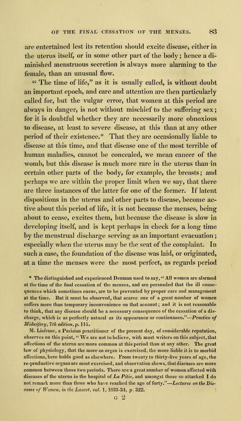 are entertained lest its retention should excite disease, either in the uterus itself, or in some other part of the body; hence a di- minished menstruous secretion is always more alarming to the female, than an unusual flow.  The time of life, as it is usually called, is without doubt an important epoch, and care and attention are then particularly called for, but the vulgar error, that women at this period are always in danger, is not without mischief to the suffering sex; for it is doubtful whether they are necessarily more obnoxious to disease, at least to severe disease, at this than at any other period of their existence.* That they are occasionally liable to disease at this time, and that disease one of the most terrible of human maladies, cannot be concealed, we mean cancer of the womb, but this disease is much more rare in the uterus than in certain other parts of the body, for example, the breasts; and perhaps we are within the proper limit when we say, that there are three instances of the latter for one of the former. If latent dispositions in the uterus and other parts to disease, become ac- tive about this period of life, it is not because the menses, being about to cease, excites them, but because the disease is slow in developing itself, and is kept perhaps in check for a long time by the menstrual discharge serving as an important evacuation; especially when the uterus may be the seat of the complaint. In such a case, the foundation of the disease was laid, or originated, at a time the menses were the most perfect, as regards period * The distinguished and experienced Denman used to say, All women are alarmed at the time of the final cessation of the menses, and are persuaded that the ill conse- quences which sometimes ensue, are to be prevented by proper care and management at the time. But it must be observed, that scarce one of a great number of women suffers more than temporary inconvenience on that account; and it is not reasonable to think, that any disease should be a necessary consequence of the cessation of a dis- charge, which is as perfectly natural as its appearance or continuance.—Practice of Midwifery, 7 th edition, p. 115. M. Lisfranc, a Parisian practitioner of the present day, of considerable reputation, observes on this point,  We are not to believe, with most writers on this subject, that affections of the uterus are more common at this period than at any other. The great law of physiology, that the more an organ is exercised, the more liable it is to morbid affections, here holds good as elsewhere. From twenty to thirty-five years of age, the re-productive organs are most exercised, and observation shews, that diseases are more common between those two periods. There are a great number of women affected with diseases of the uterus in the hospital of La Pitie, and amongst those so attacked I do not remark more than three who have reached the age of forty.—Lectures onthe Dis- eases of Women, in the Lancet, vol. 1,1833-34, p. 322. G 2