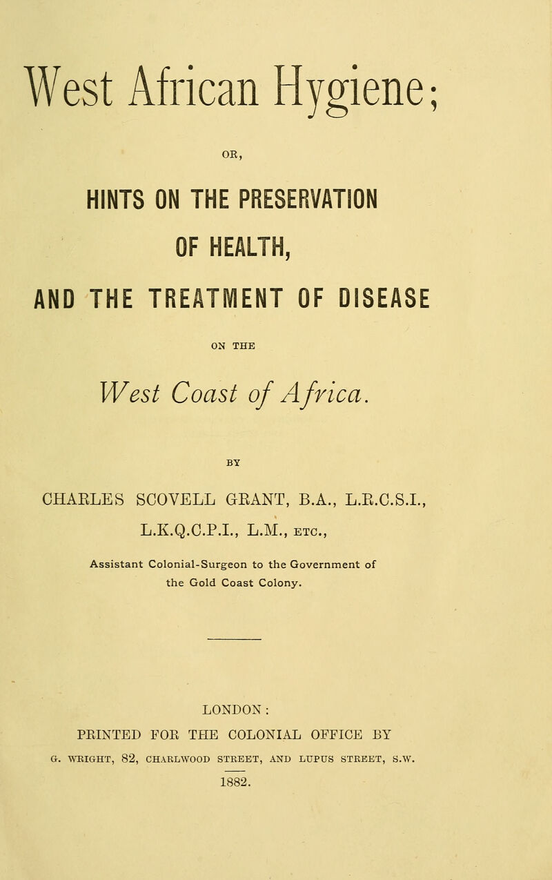 OK, HINTS ON THE PRESERVATION OF HEALTH, AND THE TREATMENT OF DISEASE West Coast of Africa. CHARLES SCOVELL GEANT, B.A., L.E.C.S.I., L.K.Q.C.P.I., L.M., ETC., Assistant Colonial-Surgeon to the Government of the Gold Coast Colony. LONDON: FEINTED FOR THE COLONIAL OFFICE BY G. WEIGHT, 82, CHARLWOOD STREET, AND LUPUS STREET, S.W. 1882.