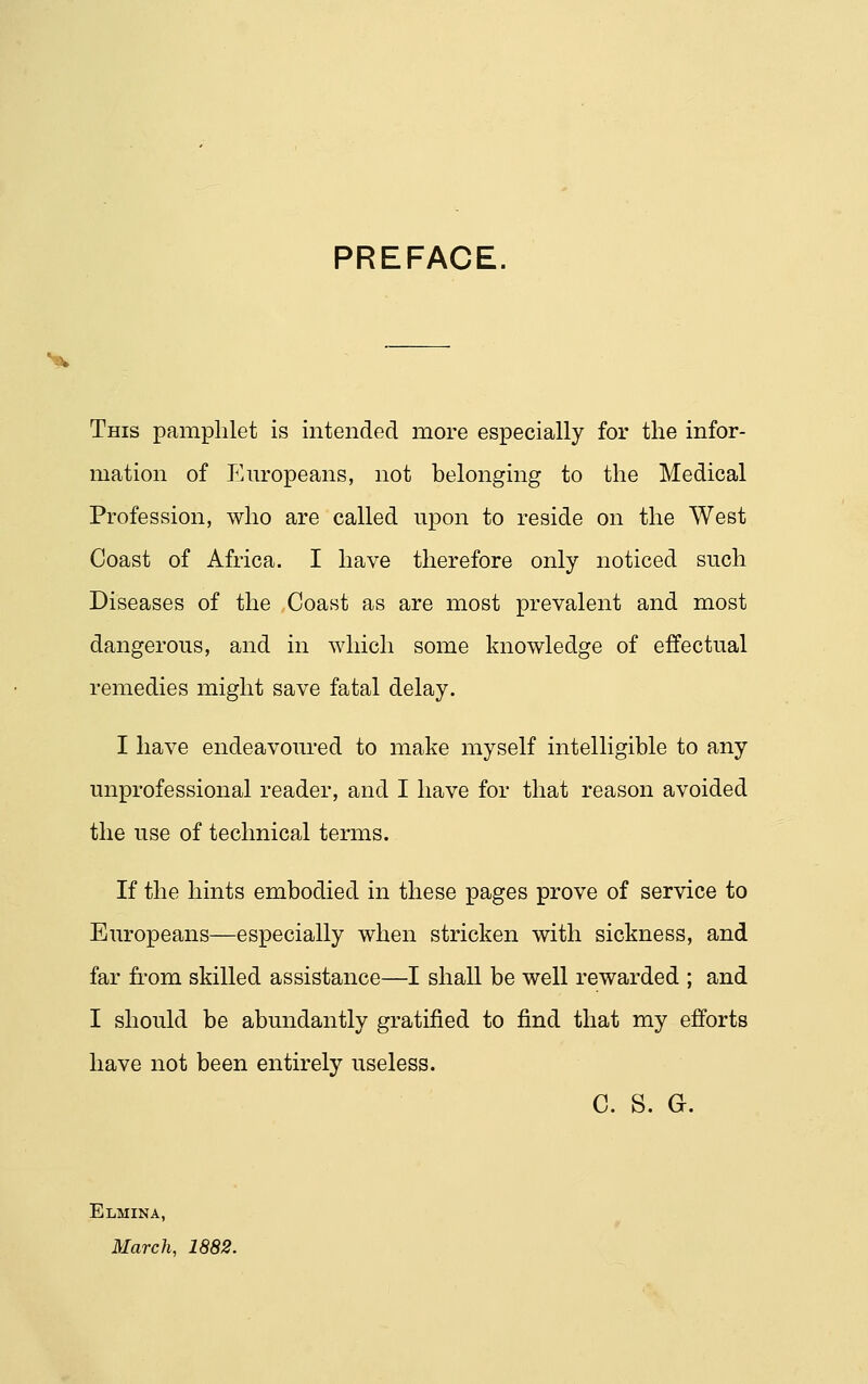 PREFACE, This pamphlet is intended more especially for the infor- mation of Em'opeans, not belonging to the Medical Profession, who are called upon to reside on the West Coast of Africa. I have therefore only noticed such Diseases of the Coast as are most prevalent and most dangerous, and in which some knowledge of effectual remedies might save fatal delay. I have endeavoured to make myself intelligible to any unprofessional reader, and I have for that reason avoided the use of technical terms. If the hints embodied in these pages prove of service to Europeans—especially when stricken with sickness, and far fi'om skilled assistance—I shall be well rewarded ; and I should be abundantly gratified to find that my efforts have not been entirely useless. C. S. G. Elmina, March, 1882.