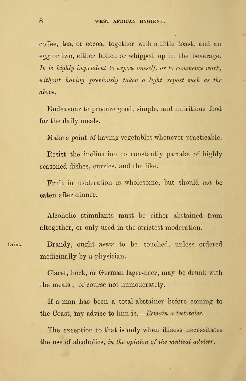 coffee, tea, or cocoa, together with a Httle toast, aiid an egg or two, either boiled or whipped up in the beverage. It is highly imprudent to expose oneself, or to commence work, without having p)reviously taken a light reyast such as the above. Endeavour to procure good, simple, and nutritious food for the daily meals. Make a point of having vegetables whenever practicable. Resist the inclination to constantly partake of highly seasoned dishes, curries, and the like. Fruit in moderation is wholesome, but should not be eaten after dinner. Alcoholic stimulants must be either abstained from altogether, or only used in the strictest moderation. Drink. Brandy, ought never to be touched, unless ordered medicinally by a physician. Claret, hock, or German lager-beer, may be drunk with the meals ; of course not immoderately. If a man has been a total abstainer before coming to the Coast, Iny advice to him is,—Remain a teetotaler. The exception to that is only when illness necessitates the use of alcoholics, in the opinion of the medical adviser.