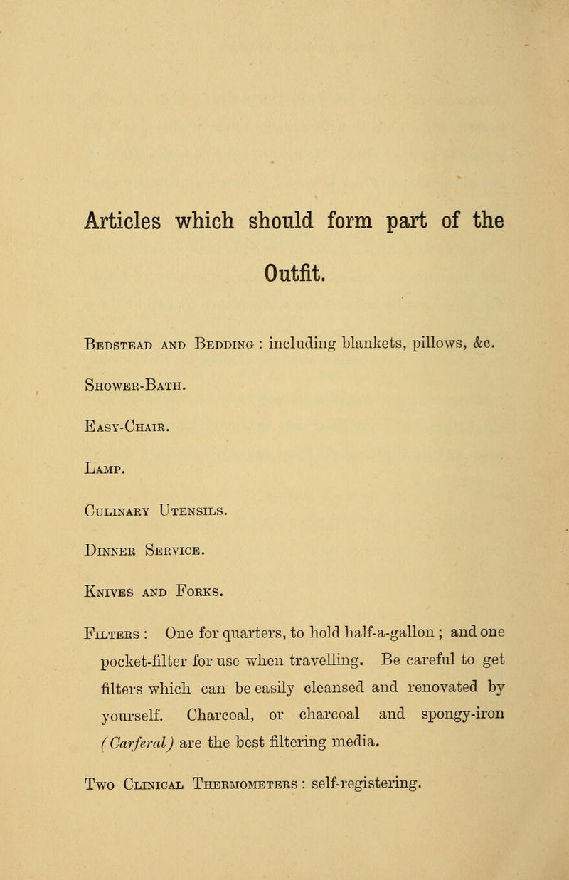 Articles which should form part of the Outfit. Bedstead and Bedding : including blankets, ]7illows, &c. Shower-Bath. Easy-Chair. Lamp. Culinary Utensils. Dinner Service. Knives and Forks. Filters : One for quarters, to hold lialf-a-gallon ; and one pocket-filter for use when travelling. Be careful to get filters which can be easily cleansed and renovated by yourself. Charcoal, or charcoal and spongy-iron (Carferal) are the best filtering media. Two Clinical Thermometers : self-registering.