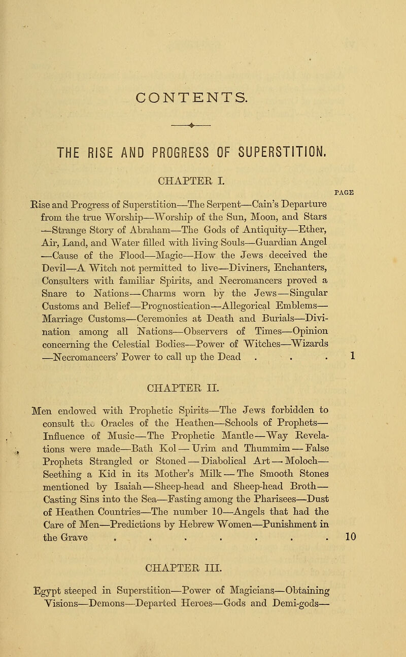 CONTENTS. THE RISE AND PROGRESS OF SUPERSTITION. CHAPTER I. PAGE Rise and Progress of Superstition—The Serpent—Cain's Departure from the true Worship—Worship of the Sun, Moon, and Stars —Strange Story of Abraham—The Gods of Antiquity—Ether, Air, Land, and Water filled with living Souls—Guardian Angel —Cause of the Flood—Magic—How the Jews deceived the Devil—A Witcli not permitted to live—Diviners, Enchanters, Consulters with familiar Spirits, and Necromancers proved a Snare to Nations—Charms worn by the Jews—Singular Customs and Belief—Prognostication—Allegorical Emblems— Marriage Customs—Ceremonies at Death and Burials—Divi- nation among all Nations—Observers of Times—Opinion concerning the Celestial Bodies—Power of Witches—Wizards —^Necromancers' Power to call up the Dead . . .1 CHAPTER II. Men endowed with Prophetic Spirits—The Jews forbidden to consiilt thv. Oracles of tbe Heathen—Scbools of Prophets— Influence of Music—The Prophetic Mantle—Way Revela- tions were made—Bath Kol — Urim and Thummim — Ealse Propbets Strangled or Stoned — Diabolical Art — Moloch.— Seething a Kid in its Mother's Milk — The Smooth Stones mentioned by Isaiah—Sheep-head and Sheep-head Broth— Casting Sins into the Sea—Easting among the Pharisees—Dust of Heathen Countries—The number 10—Angels that had the Care of Men—Predictions by Hebrew Women—Punishment in the Grave . . . . . . .10 CHAPTER III. Egypt steeped in Superstition—Power of Magicians—Obtaining Visions—Demons—Departed Heroes—Gods and Demi-gods—