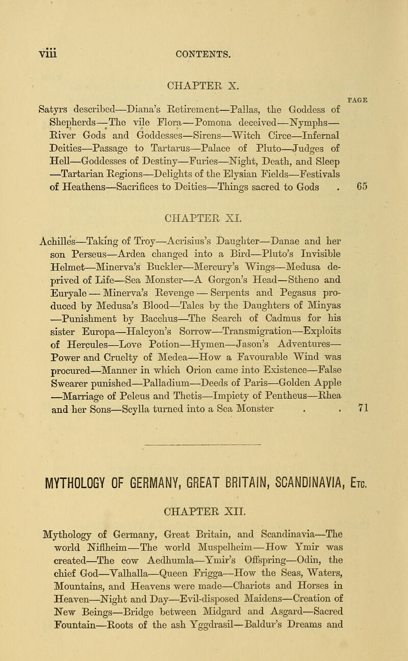 CHAPTER X. PAGE Satyrs described—Diana's Retirement—Pallas, the Goddess of Sheplierds—The vile Plora—Pomona deceived—Nymphs— River Gods and Goddesses—Sirens—Witch Circe—Infernal Deities—Passage to Tartarus—Palace of Pluto—Judges of Hell—Goddesses of Destiny—Furies—Mght, Death, and Sleep —Tartarian Regions—Delights of the Elyaian Fields—Festivals of Heathens—Sacrifices to Deities—Things sacred to Gods . 65 CHAPTER XI. Achilles^—Taking of Troy—Acrisius's Daughter—-Danae and her son Perseus—Ardea changed into a Bird—Pluto's Invisible Helmet—Minerva's Buckler—Mercury's Wings—Medusa de- prived of Life—Sea Monster—A Gorgon's Head—Stheno and Euryale — Minerva's Revenge — Serpents and Pegasus pro- duced by Medusa's Blood—Tales by the Daughters of Minyas —Punishment by Bacchus—^The Search of Cadmus for his sister Europa—Halcyon's Sorrow—Transmigration—Exploits of Hercules—Love Potion—Hymen—Jason's Adventures— Po-wer and Cruelty of Medea—How a Favourable Wind was procured—Manner in wMch Orion came into Existence—False Swearer punished—Palladium—Deeds of Paris—Golden Apple —Marriage of Peleus and Thetis—Impiety of Pentheus—Rhea and her Sons—Scylla turned into a Sea Monster . .71 MYTHOLOGY OF GERMANY, GREAT BRITAIN, SCANDINAVIA, Etc. CHAPTER XIL Mythology of Germany, Great Britain, and Scandinavia—The world Niflheim—The world Muspelheim—How Ymir was created—The cow Aedhumla—Ymir's Ofispring—Odin, the chief God—Yalhalla—Queen Frigga—How the Seas, Waters, Mountains, and Heavens were made—Chariots and Horses in Heaven—Night and Day—Evil-disposed Maidens—Creation of New Beings—Bridge between Midgard and Asgard—Sacred Fountain—Roots of the ash Yggdrasil—Baldur's Dreams and