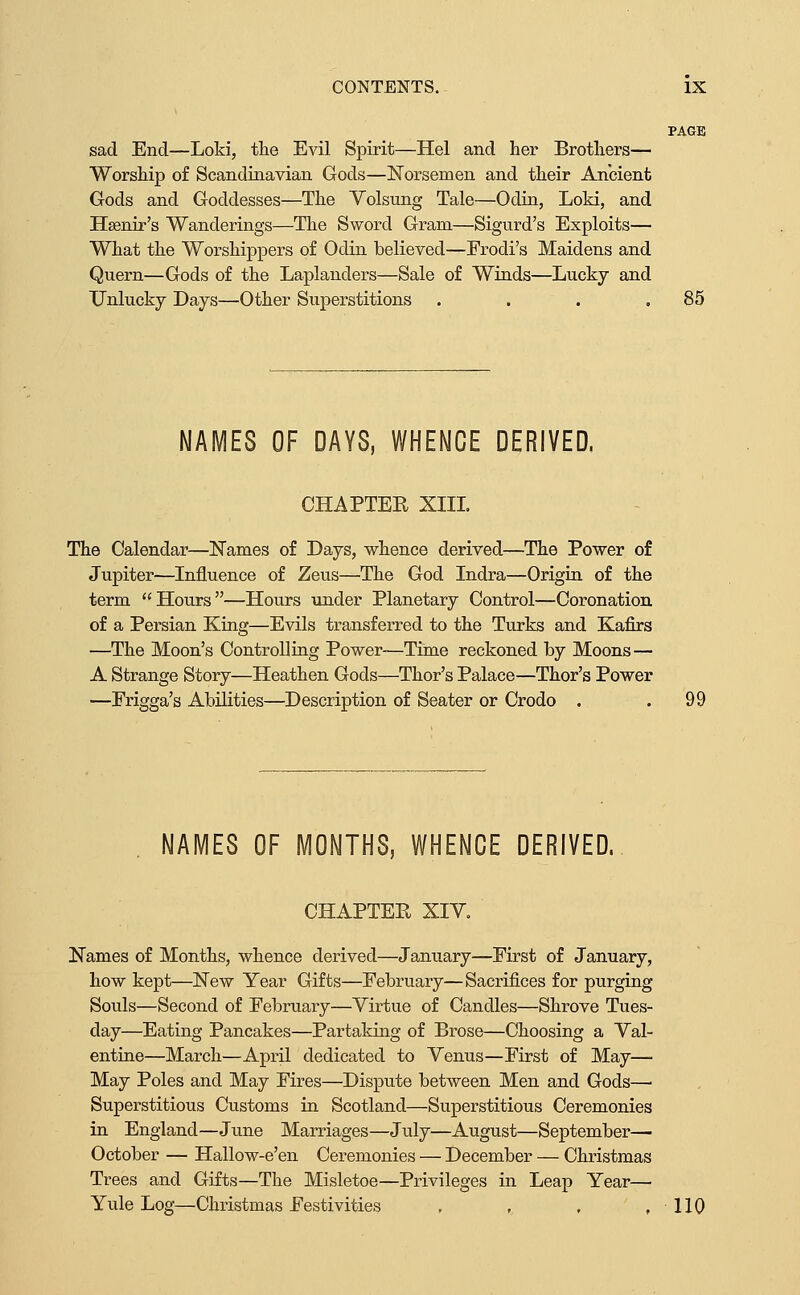 PAGE sad End—Loki, the Evil Spirit—Hel and her Brothers— Worship of Scandinavian Gods—Norsemen and their Ancient Gods and Goddesses—The Yolsung Tale—Odin, Loki, and Hsenir's Wanderings—The Sword Gram—Sigurd's Exploits— What the Worshippers of Odin believed—Erodi's Maidens and Quern—Gods of the Laplanders—Sale of Winds—Lucky and Unlucky Days—Other Superstitions . . . .85 NAMES OF DAYS, WHENCE DERIVED. CHAPTER XIIL The Calendar—Names of Days, whence derived—The Power of Jupiter—Influence of Zeus—^The God Indra—Origin of the term Hours—Hours under Planetary Control—Coronation of a Persian King—Evils transferred to the Turks and Kafirs —The Moon's Controlling Power-—Time reckoned by Moons— A Strange Story—Heathen Gods—Thor's Palace—Thor's Power —Frigga's Abilities—Description of Seater or Crodo . .99 NAMES OF MONTHS, WHENCE DERIVED. CHAPTER XIV. Names of Months, whence derived—January—First of January, how kept—New Year Gifts—February—Sacrifices for purging Souls—Second of Februaiy—Virtue of Candles—Shrove Tues- day—Eating Pancakes—Partaking of Brose—Choosing a Val- entine—March—April dedicated to Venus—First of May— May Poles and May Fires—Dispute between Men and Gods— Superstitious Customs in Scotland—Superstitious Ceremonies in England—June Marriages—July—August—September— October — Hallow-e'en Ceremonies — December — Christmas Trees and Gifts—The Misletoe—Privileges in Leap Year— Yule Log—Christmas Festivities , , , ,110