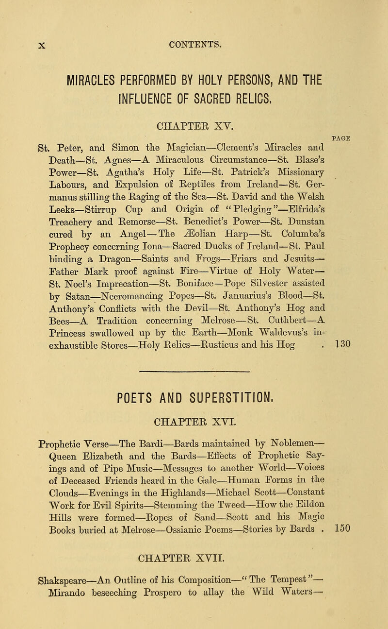 MIRACLES PERFORMED BY HOLY PERSONS, AND THE INFLUENCE OF SACRED RELICS. CHAPTER XV. PAGE St. Peter, and Simon the Magician—Clement's Miracles and Death—St. Agnes—A Miraculous Circumstance—St. Blase's Power—St. Agatha's Holy Life—St. Patrick's Missionary Labours, and Expulsion of Keptiles from Ireland—St. Ger- manus stilling the Raging of the Sea—St. David and the Welsh Leeks—Stirrup Cup and Origin of Pledging—Elfrida's Treachery and Remorse—St. Benedict's Power—St. Dunstan cured by an Angel—The jEolian Harp—St. Columba's Prophecy concerning lona—Sacred Ducks of Ireland—St. Paul binding a Dragon—Saints and Frogs—Eriars and Jesuits— Father Mark proof against Fire—Virtue of Holy Water— St. Noel's Imprecation—St. Boniface—Pope Silvester assisted by Satan—Necromancing Popes—St. Januarius's Blood—St. Anthony's Conflicts with the Devil—St. Anthony's Hog and Bees—^A Tradition concerning Melrose—St. Cuthbert—A Princess swallowed up by the Earth—Monk Waldevus's in- exhaustible Stores—Holy Relics—Rusticus and his Hog . 130 POETS AND SUPERSTITION. CHAPTER XVI. Prophetic Verse—The Bardi—Bards maintained by Noblemen— Queen Elizabeth and the Bards—Efiects of Prophetic Say- ings and of Pipe Music—Messages to another World—Voices of Deceased Friends heard in the Gale—Human Forms in the Clouds—Evenings in the Highlands—Michael Scott—Constant Work for Evil Spirits—Stemming the Tweed—How the Eildon Hills were formed—Ropes of Sand—Scott and his Magic Books buried at Melrose—Ossianic Poems—Stories by Bards . 150 CHAPTER XVII. Shakspeare—An Outline of his Composition— The Tempest— Mirando beseeching Prospero to allay the Wild Waters—