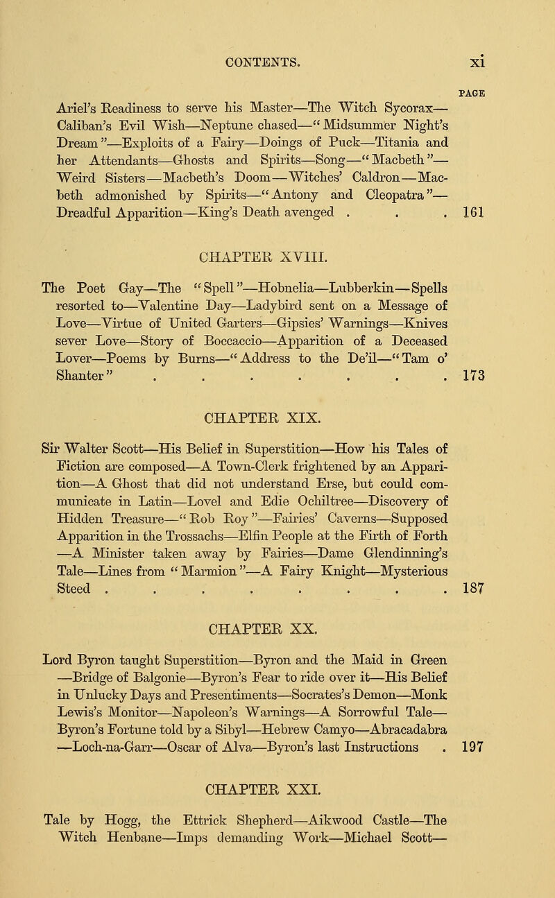 PAGE Ariel's Readiness to serve his Master—The Witch Sycorax— Caliban's Evil Wish—l^eptune chased— Midsummer Night's Dream —Exploits of a Fairy—Doings of Puck—Titania and her Attendants—Ghosts and Spirits—Song—Macbeth— Weird Sisters—Macbeth's Doom—Witches' Caldron—Mac- beth admonished by Spirits—Antony and Cleopatra— Dreadful Apparition—King's Death avenged . . .161 CHAPTER XVIII. The Poet Gay—The Spell—Hobnelia—Lubberkin—Spells resorted to—Valentine Day—Ladybird sent on a Message of Love—Virtue of United Garters—Gipsies' Warnings—Knives sever Love—Story of Boccaccio—Apparition of a Deceased Lover—Poems by Burns—Address to the De'il—Tarn o' Shanter . . . . . . .173 CHAPTER XIX. Sir Walter Scott—His Belief in. Superstition—How his Tales of Fiction are composed—A Town-Clerk frightened by an Appari- tion—A Ghost that did not understand Erse, but could com- municate in Latin—Level and Edie Ochiltree—Discovery of Hidden Treasure—Rob Roy—Fairies' Caverns—Supposed Apparition in the Trossachs—Elfin People at the Firth of Forth —A Minister taken away by Fairies—Dame Glendinning's Tale—Lines from  Marmion —A Fairy Knight—Mysterious Steed 187 CHAPTER XX. Lord Byron taught Superstition—Byron and the Maid m Green —Bridge of Balgonie—Byron's Fear to ride over it—His Belief in Unlucky Days and Presentiments—Socrates's Demon—Monk Lewis's Monitor—Napoleon's Warnings—A Sorrowful Tale— Byron's Fortune told by a Sibyl—Hebrew Camyo—Abracadabra —Loch-na-Garr—Oscar of Alva—Byron's last Instructions . 197 CHAPTER XXI. Tale by Hogg, the Ettrick Shepherd—Aikwood Castle—The Witch Henbane—Imps demanding Work—Michael Scott—