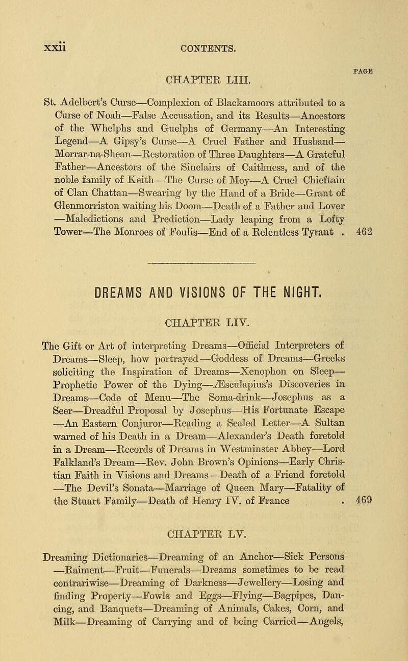 PAGE CHAPTER LIII. St. Adelbert's Ctirse—Complexion of Blackamoors attributed to a Curse of Noah—False Accusation, and its Results—Ancestors of the Whelphs and Guelphs of Germany—^An Interesting Legend—A Gipsy's Curse—A Cruel Father and Husband— Morrar-na-Shean—Restoration of Three Daughters—A Grateful Father—Ancestors of the Sinclairs of Caithness, and of the noble family of Keith—The Curse of Moy—A Cruel Chieftain of Clan Chattan—Swearing by the Hand of a Bride—Grant of Glenmorriston waiting his Doom—Death of a Father and Lover —Maledictions and Prediction—Lady leaping from a Lofty Tower—The Monroes of Foulis—End of a Relentless Tyrant . 462 DREAMS AND VISIONS OF THE NIGHT. CHAPTER LIV. The Gift or Art of iaterpretiug Dreams—Official Interpreters of Dreams—Sleep, how portrayed—Goddess of Dreams—Greeks soliciting the Inspiration of Dreams—Xenophon on Sleep— Prophetic Power of the Dying—^sculapius's Discoveries in Dreams—Code of Menu—The Soma-drink—Josephus as a Seer—Di-eadful Proposal by Josephus—His Fortunate Escape —An Eastern Conjuror—Reading a Sealed Letter—A Sultan warned of his Death in a Dream—Alexander's Death foretold in a Dream—Records of Dreams in Westminster Abbey—Lord Falkland's Dream—Rev. John Brown's Opinions—Early Chris- tian Faith in Visions and Dreams—Death of a Friend foretold —The Devil's Sonata—Marriage of Queen Mary—Fatality of the Stuart Family—Death of Henry lY. of France . 469 CHAPTER LV. Dreaming Dictionaries—Dreaming of an Anchor—Sick Persons —Raiment—Fruit—Funerals—Dreams sometimes to be read contrariwise—Dreaming of Darkness—Jewellery—Losing and finding Property—Fowls and Eggs—Flying—Bagpipes, Dan- cing, and Banquets—Dreaming of Animals, Cakes, Corn, and Milk—Dreaming of Carrying and of being Carried—Angels,