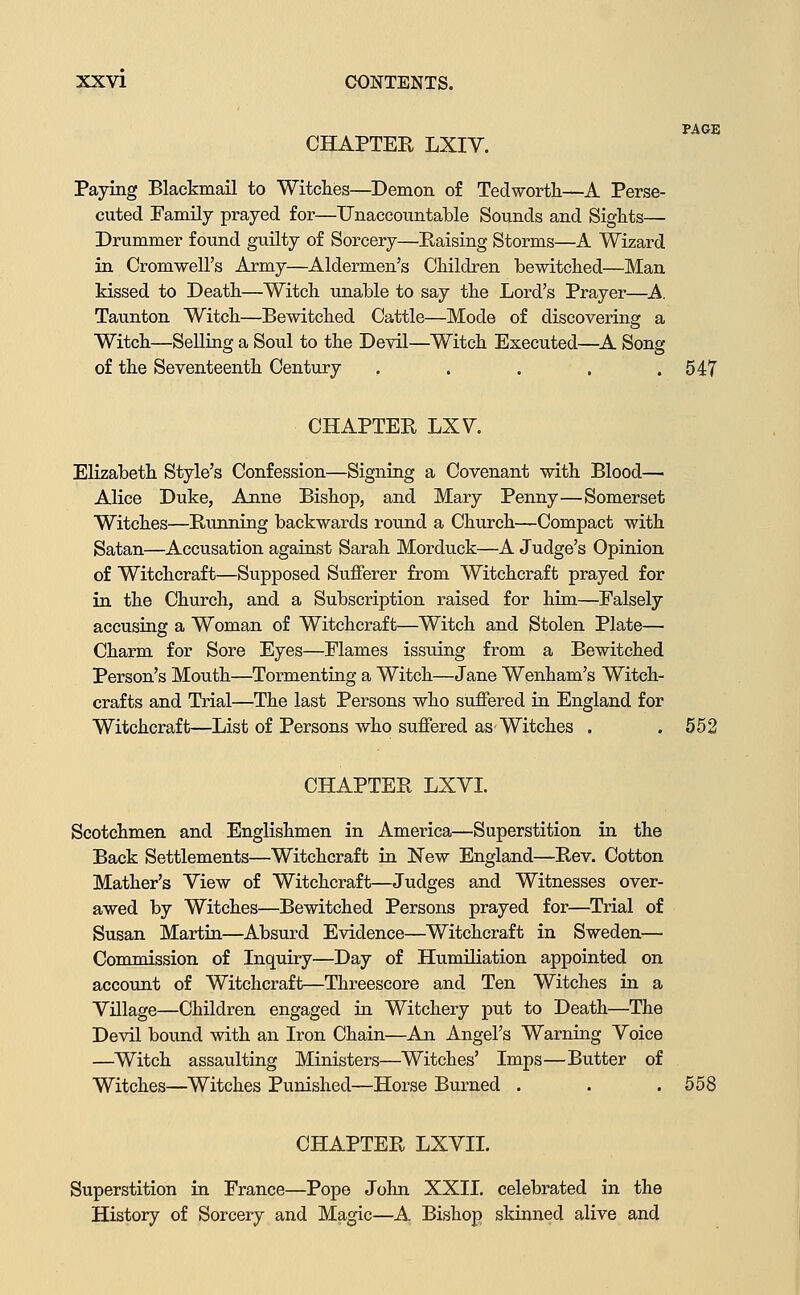 CHAPTER LXIV. PAGE Paying Blackmail to Witches—Demon of Tedworth—A Perse- cuted Pamily prayed for—UnacconntalDle Sounds and Sights— Drummer found guilty of Sorcery—Raising Storms—A Wizard in Cromwell's Army—Aldermen's Children bewitched—Man kissed to Death—Witch unable to say the Lord's Prayer—A. Taunton Witch—Bewitched Cattle—Mode of discovering a Witch—Selling a Soul to the Devil—Witch Executed—A Song of the Seventeenth Century , . . . .547 CHAPTER LX\^. Elizabeth Style's Confession—Signing a Covenant with Blood— Alice Duke, Anne Bishop, and Mary Penny—Somerset Witches—Running backwards round a Church—Compact with Satan—Accusation against Sarah Morduck—A Judge's Opinion of Witchcraft—Supposed Sufferer from Witchcraft prayed for in the Church, and a Subscription raised for him—Falsely accusing a Woman of Witchcraft—Witch and Stolen Plate— Charm for Sore Eyes—Flames issuing from a Bewitched Person's Mouth—Tormenting a Witch—Jane Wenham's Witch- crafts and Trial—The last Persons who suffered in England for Witchcraft—List of Persons who suffered as'Witches . . 552 CHAPTER LXYI. Scotchmen and Englishmen in America—Superstition in the Back Settlements—Witchcraft in New England—Rev. Cotton Mather's View of Witchcraft—Judges and Witnesses over- awed by Witches—Bewitched Persons prayed for—Trial of Susan Martin—Absurd Evidence—Witchcraft in Sweden— Commission of Inquiry—Day of Humiliation appointed on account of Witchcraft—Threescore and Ten Witches in a Village—Children engaged in Witchery put to Death—The Devil bound with an Iron Chain—An Angel's Warning Voice —Witch assaulting Ministers—Witches' Imps—Butter of Witches—Witches Punished—Horse Burned . . .558 CHAPTER LXVIL Superstition in France—Pope John XXII. celebrated in the History of Sorcery and Magic—A Bishop skinned alive and