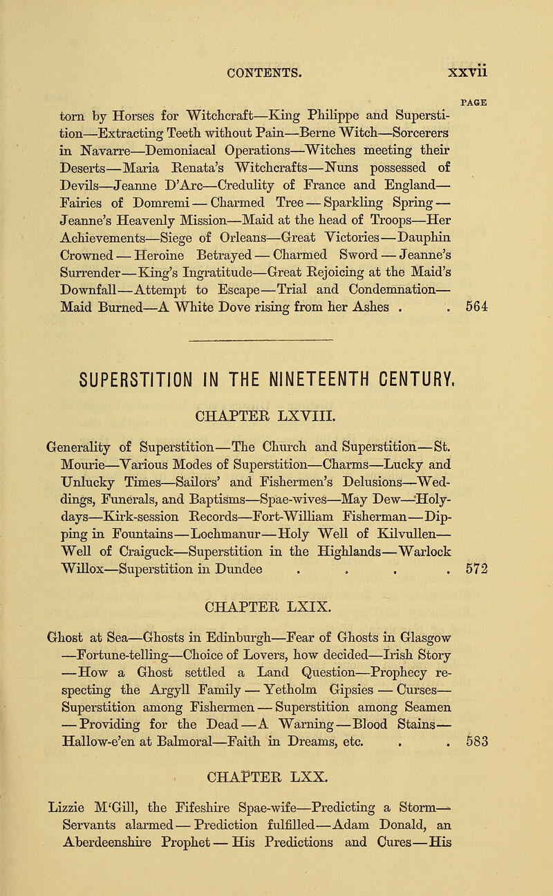 PAGE torn by Horses for Witchcraft—King Philippe and Supersti- tion—Extracting Teeth without Pain—Berne Witch—Sorcerers in Navarre—Demoniacal Operations—Witches meeting their Deserts—Maria Kenata's Witchcrafts—Nuns possessed of Devils—Jeanne D'Arc—Credulity of France and England— Fairies of Domremi — Charmed Tree — Sparkling Spring — Jeanne's Heavenly Mission—Maid at the head of Troops—Her Achievements—Siege of Orleans—Great Victories—Dauphin Crowned — Heroine Betrayed — Charmed Sword — Jeanne's Surrender—King's Ingratitude—Great Rejoicing at the Maid's Downfall—Attempt to Escape—Trial and Condemnation— Maid Burned—A White Dove rising from her Ashes . .564 SUPERSTITION IN THE NINETEENTH CENTURY. CHAPTER LXVIII. Generality of Superstition—The Church and Superstition—St. Mourie—Various Modes of Superstition—Charms—Lucky and Unlucky Times—Sailors' and Fishermen's Delusions—Wed- dings, Funerals, and Baptisms—Spae-wives—May Dew—-Holy- days—Kirk-session Records—Fort-William Fisherman—Dip- ping in Fountains—Lochmanur—Holy Well of Kilvullen— Well of Craiguck—Superstition in the Highlands—Warlock Willox—Superstition in Dundee . . . .572 CHAPTER LXIX. Ghost at Sea—Ghosts in Edinburgh—Fear of Ghosts in Glasgow —Fortune-telling—Choice of Lovers, how decided—Irish Story —How a Ghost settled a Land Question—Prophecy re- specting the Argyll Family — Yetholm Gipsies — Curses— Superstition among Fishermen — Superstition among Seamen — Providing for the Dead—A Warning—Blood Stains— Hallow-e'en at Balmoral—Faith in Dreams, etc. . .583 CHAPTER LXX, Lizzie M'Gill, the Fifeshire Spae-wife—Predicting a Storm—^ Servants alarmed—Prediction fulfilled—Adam Donald, an Aberdeenshire Prophet — His Predictions and Cures—His