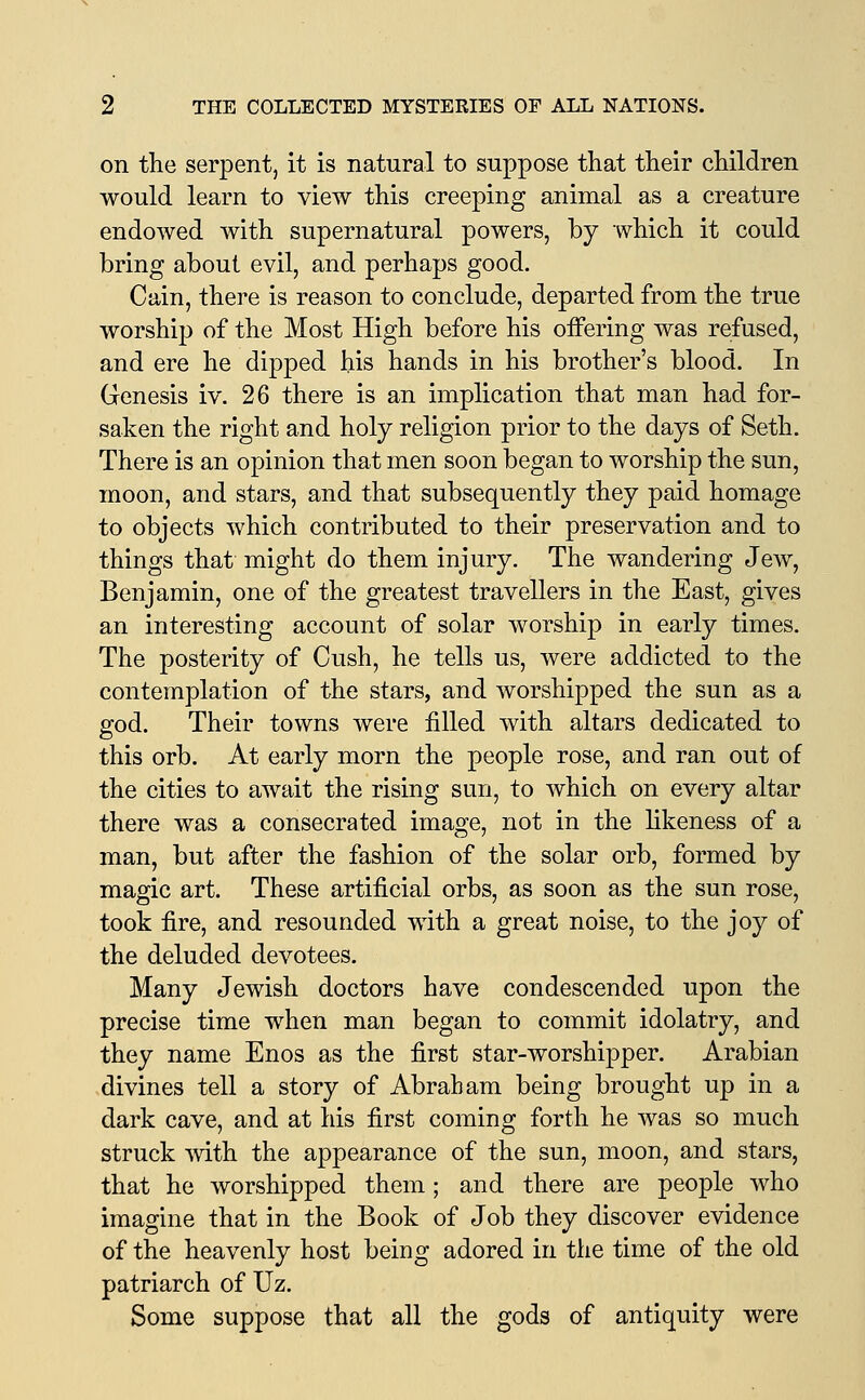 on the serpent, it is natural to suppose that their children would learn to view this creeping animal as a creature endowed with supernatural powers, by which it could bring about evil, and perhaps good. Cain, there is reason to conclude, departed from the true worship of the Most High before his offering was refused, and ere he dipped his hands in his brother's blood. In Genesis iv. 26 there is an implication that man had for- saken the right and holy religion prior to the days of Seth. There is an opinion that men soon began to worship the sun, moon, and stars, and that subsequently they paid homage to objects which contributed to their preservation and to things that might do them injury. The wandering Jew, Benjamin, one of the greatest travellers in the East, gives an interesting account of solar worship in early times. The posterity of Cush, he tells us, were addicted to the contemplation of the stars, and worshipped the sun as a god. Their towns were filled with altars dedicated to this orb. At early morn the people rose, and ran out of the cities to await the rising sun, to which on every altar there was a consecrated image, not in the hkeness of a man, but after the fashion of the solar orb, formed by magic art. These artificial orbs, as soon as the sun rose, took fire, and resounded with a great noise, to the joy of the deluded devotees. Many Jewish doctors have condescended upon the precise time when man began to commit idolatry, and they name Enos as the first star-worshipper. Arabian divines tell a story of Abraham being brought up in a dark cave, and at his first coming forth he was so much struck Avith the appearance of the sun, moon, and stars, that he worshipped them; and there are people who imagine that in the Book of Job they discover evidence of the heavenly host being adored in the time of the old patriarch of Uz. Some suppose that all the gods of antiquity were