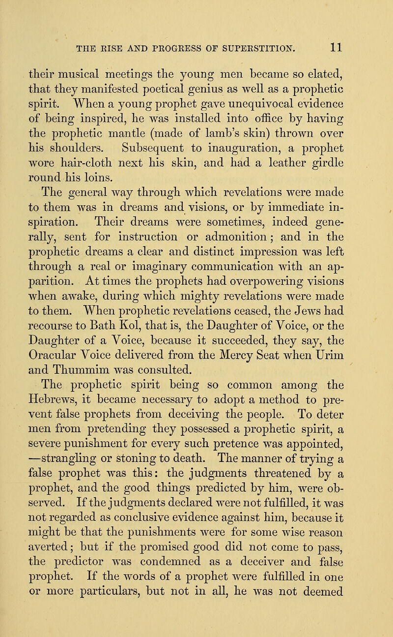 their musical meetings tlie young men became so elated, that they manifested poetical genius as well as a prophetic spirit. When a young prophet gave unequivocal evidence of being inspired, he was installed into office by having the prophetic mantle (made of lamb's skin) thrown over his shoulders. Subsequent to inauguration, a prophet wore hair-cloth next his skin, and had a leather girdle round his loins. The general way through which revelations were made to them was in dreams and visions, or by immediate in- spiration. Their dreams were sometimes, indeed gene- rally, sent for instruction or admonition; and in the prophetic dreams a clear and distinct impression was left through a real or imaginary communication with an ap- parition. At times the prophets had overpowering visions when awake, during which mighty revelations were made to them. When prophetic revelations ceased, the Jews had recourse to Bath Kol, that is, the Daughter of Voice, or the Daughter of a Voice, because it succeeded, they say, the Oracular Voice delivered from the Mercy Seat when Urim and Thummim was consulted. The prophetic spirit being so common among the Hebrews, it became necessary to adopt a method to pre- vent false prophets from deceiving the people. To deter men from pretending they possessed a prophetic spirit, a severe punishment for every such pretence was appointed, —strangling or stoning to death. The manner of trying a false prophet was this: the judgments threatened by a prophet, and the good things predicted by him, were ob- served. If the judgments declared were not fulfilled, it was not regarded as conclusive evidence against him, because it might be that the punishments were for some wise reason averted; but if the promised good did not come to pass, the predictor was condemned as a deceiver and false prophet. If the words of a prophet were fulfilled in one or more particulars, but not in all, he was not deemed