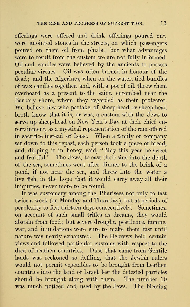 oiFerings Avere offered and drink offerings poured out, were anointed stones in tlie streets, on whicli passengers poured on them oil from phials; but what advantages were to result from the custom we are not fully informed. Oil and candles were believed by the ancients to possess peculiar virtues. Oil was often burned in honour of the dead; and the Algerines, when on the water, tied bundles of wax candles together, and, with a pot of oil, threw them overboard as a present to the saint, entombed near the Barbary shore, whom they regarded as their protector. We beheve few who partake of sheep-head or sheep-head broth know that it is, or was, a custom with the Jews to serve up sheep-head on New Year's Day at their chief en- tertainment, as a mystical representation of the ram offered in sacrifice instead of Isaac. When a family or company sat down to this repast, each person took a piece of bread, and, dipping it in honey, said,  May this year be sweet and fruitful. The Jews, to cast their sins into the depth of the sea, sometimes went after dinner to the brink of a pond, if not near the sea, and threw into the water a live fish, in the hope that it would carry away all their iniquities, never more to be found. It was customary among the Pharisees not only to fast twice a week (on Monday and Thursday), but at periods of perplexity to fast thirteen days consecutively. Sometimes, on account of such small trifles as dreams, they would abstain from food; but severe drought, pestilence, famine, war, and inundations were sure to make them fast until nature was nearly exhausted. The Hebrews held certain views and followed particular customs with respect to the dust of heathen countries. Dust that came from Gentile lands was reckoned so defiling, that the Jewish rulers would not permit vegetables to be brought from heathen countries into the land of Israel, lest the detested particles should be brought along with them. The number 10 was much noticed and used by the Jews. The blessing