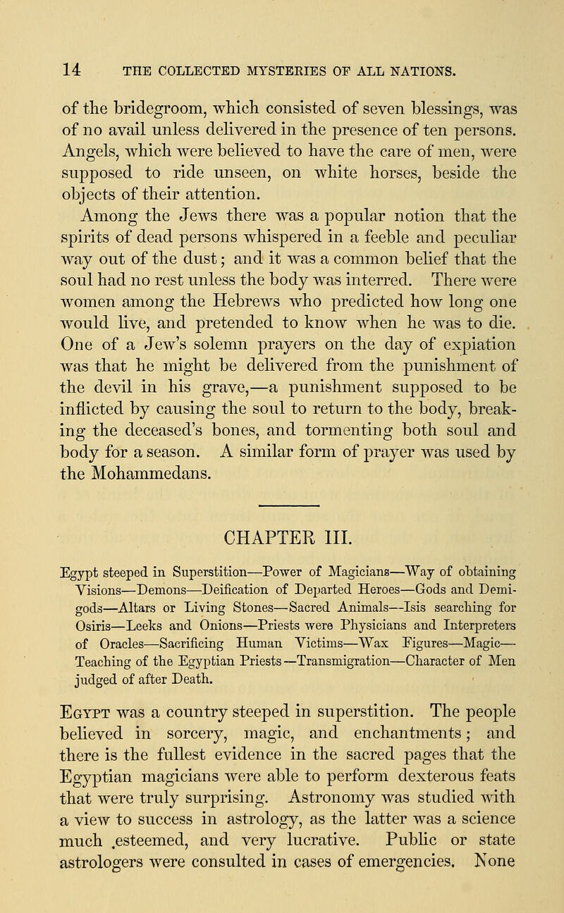 of the bridegroom, wMcli consisted of seven blessings, was of no avail unless delivered in the presence of ten persons. Angels, which were believed to have the care of men, were supposed to ride unseen, on white horses, beside the objects of their attention. Among the Jews there was a popular notion that the spirits of dead persons whispered in a feeble and peculiar way out of the dust; and it was a common belief that the soul had no rest unless the body was interred. There were women among the Hebrews who predicted how long one would live, and pretended to know when he was to die. One of a Jew's solemn prayers on the day of expiation was that he might be delivered from the punishment of the devil in his grave,—a punishment supposed to be inflicted by causing the soul to return to the body, break- ing the deceased's bones, and tormenting both soul and body for a season. A similar form of prayer was used by the Mohammedans. CHAPTER HI. Egypt steeped in Superstition—Power of Magicians—Way of obtaining Visions—Demons—Deification of Dejjarted Heroes—Gods and Demi- gods—Altars or Living Stones—Sacred Animals—Isis searching for Osiris—Leeks and Onions—Priests were Physicians and Interpreters of Oracles—Sacrificing Human Victims—Wax Figures—Magic— Teaching of the Egyptian Priests —Transmigration—Character of Men judged of after Death. Egypt was a country steeped in superstition. The people believed in sorcery, magic, and enchantments; and there is the fullest evidence in the sacred pages that the Egyptian magicians were able to perform dexterous feats that were truly surprising. Astronomy was studied with a view to success in astrology, as the latter was a science much .esteemed, and very lucrative. Pubhc or state astrologers were consulted in cases of emergencies. None