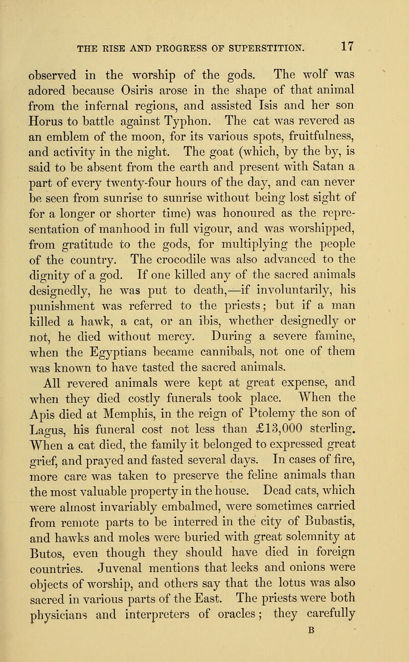 observed in the worship of the gods. The wolf was adored because Osiris arose in the shape of that animal from the infernal regions, and assisted Isis and her son Horus to battle against Typhon. The cat was revered as an emblem of the moon, for its various spots, fruitfulness, and activity in the night. The goat (which, by the by, is said to be absent from the earth and present with Satan a part of every twenty-four hours of the day, and can never be seen from sunrise to sunrise without being lost sight of for a longer or shorter time) was honoured as the repre- sentation of manhood in full vigour, and was worshipped, from gratitude to the gods, for multiplying the people of the country. The crocodile was also advanced to the dignity of a god. If one killed any of the sacred animals designedly, he was put to death,—if involuntarily, his punishment was referred to the priests; but if a man killed a hawk, a cat, or an ibis, whether designedly or not, he died without mercy. During a severe famine, when the Egyptians became cannibals, not one of them was known to have tasted the sacred animals. All revered animals were kept at great expense, and when they died costly funerals took place. When the Apis died at Memphis, in the reign of Ptolemy the son of Lao-US, his funeral cost not less than £13,000 sterling. When a cat died, the family it belonged to expressed great grief, and prayed and fasted several days. In cases of fire, more care was taken to preserve the feline animals than the most valuable property in the house. Dead cats, which were almost invariably embalmed, were sometimes carried from remote parts to be interred in the city of Bubastis, and hawks and moles were buried with great solemnity at Butos, even though they should have died in foreign countries. Juvenal mentions that leeks and onions were objects of worship, and others say that the lotus was also sacred in various parts of the East. The priests were both physicians and interpreters of oracles; they carefully B -