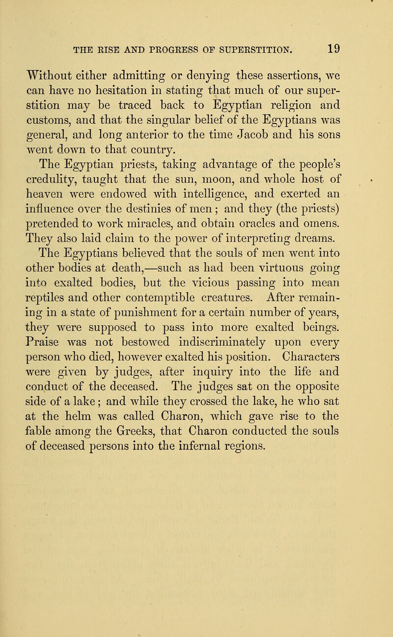 Without either admitting or denying these assertions, Ave can have no hesitation in stating that much of our super- stition may be traced back to Egyptian religion and customs, and that the singular belief of the Egyptians was general, and long anterior to the time Jacob and his sons went down to that country. The Egyptian priests, taking advantage of the people's credulity, taught that the sun, moon, and whole host of heaven were endowed with intelligence, and exerted an influence over the destinies of men; and they (the priests) pretended to work miracles, and obtain oracles and omens. They also laid claim to the power of interpreting dreams. The Egyptians believed that the souls of men went into other bodies at death,—such as had been virtuous going into exalted bodies, but the vicious passing into mean reptiles and other contemptible creatures. After remain- ing in a state of punishment for a certain number of years, they were supposed to pass into more exalted beings. Praise was not bestowed indiscriminately upon every person who died, however exalted his position. Characters were given by judges, after inquiry into the life and conduct of the deceased. The judges sat on the opposite side of a lake; and while they crossed the lake, he who sat at the helm was called Charon, which gave rise to the fable among the Greeks, that Charon conducted the souls of deceased persons into the infernal regions.
