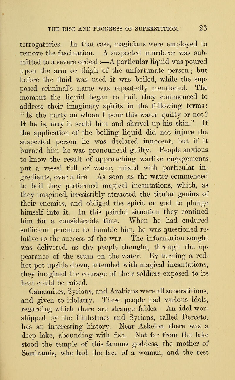 terrogatories. In tliat case, magicians were employed to remove the fascination. A suspected murderer was sub- mitted to a severe ordeal:—A particular liquid was poured upon the arm or thigh of the unfortunate person; but before the fluid was used it was boiled, while the sup- posed criminal's name was repeatedly mentioned. The moment the liquid began to boil, they commenced to address their imaginary spirits in the following terms:  Is the party on whom I pour this water guilty or not? If he is, may it scald him and shrivel up his skin. If the application of the boiling liquid did not injure the suspected person he was declared innocent, but if it burned him he was pronounced guilty. People anxious to know the result of approaching warlike engagements, put a vessel full of water, mixed Avith particular in- gredients, over a fire. As soon as the water commenced to boil they performed magical incantations, which, as they imagined, irresistibly attracted the titular genius of their enemies, and obliged the spirit or god to plunge himself into it. In this painful situation they confined him for a considerable time. When he had endured sufficient penance to humble him, he was questioned re- lative to the success of the war. The information sought was delivered, as the people thought, through the ap- pearance of the scum on the water. By turning a red- hot pot upside down, attended with magical incantations, they imagined the courage of their soldiers exposed to its heat could be raised. Canaanites, Syrians, and Arabians were all superstitious, and given to idolatry. These people had various idols, regarding which there are strange fables. An idol wor- shipped by the Philistines and Syrians, called Derceto, has an interesting history. Near Askelon there was a deep lake, abounding with fish. Not far from the lake stood the temple of this famous goddess, the mother of Semiramis, who had the face of a woman, and the rest