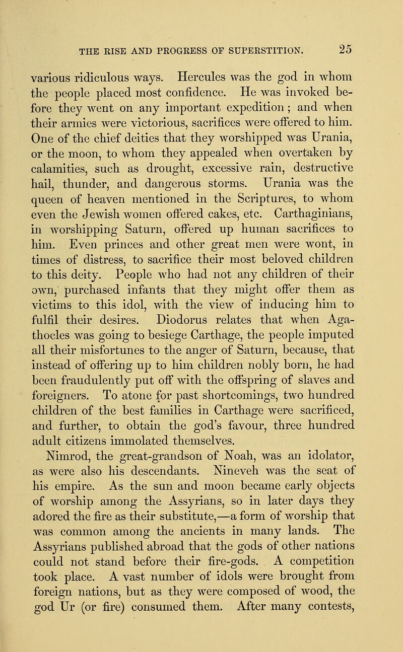 various ridiculous ways. Hercules was the god in whom the people placed most confidence. He was invoked be- fore they went on any important expedition; and when their armies were victorious, sacrifices were ofi'ered to him. One of the chief deities that they worshipped was Urania, or the moon, to whom they appealed when overtaken by calamities, such as drought, excessive rain, destructive hail, thunder, and dangerous storms. Urania was the queen of heaven mentioned in the Scriptures, to whom even the Jewish women offered cakes, etc. Carthaginians, in worshipping Saturn, offered up human sacrifices to him. Even princes and other great men were wont, in times of distress, to sacrifice their most beloved children to this deity. People who had not any children of their ow^n, purchased infants that they might offer them as victims to this idol, with the view of inducing him to fulfil their desires. Diodorus relates that when Aga- thocles was going to besiege Carthage, the people imputed all their misfortunes to the anger of Saturn, because, that instead of offering up to him children nobly born, he had been fraudulently put off with the offspring of slaves and foreigners. To atone for past shortcomings, two hundred children of the best families in Carthage were sacrificed, and further, to obtain the god's favour, three hundred adult citizens immolated themselves. Nimrod, the great-grandson of Noah, was an idolator, as were also his descendants. Nineveh was the seat of his empire. As the sun and moon became early objects of worship among the Assyrians, so in later days they adored the fire as their substitute,—a form of worship that was common among the ancients in many lands. The Assyrians published abroad that the gods of other nations could not stand before their fire-gods. A competition took place. A vast number of idols were brought from foreign nations, but as they were composed of wood, the god Ur (or fire) consumed them. After many contests,