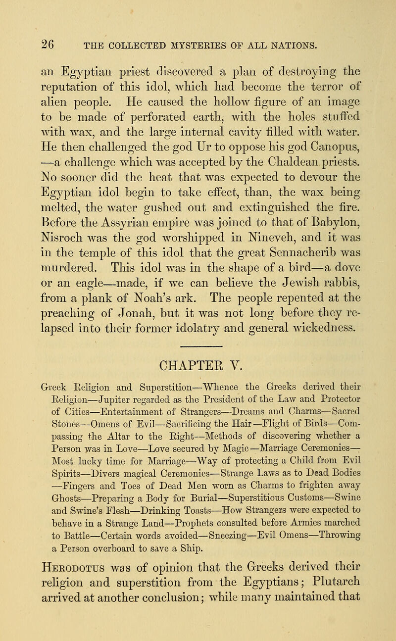 an Egyptian priest discovered a plan of destroying the reputation of this idol, which had become the terror of alien people. He caused the hollow figure of an image to be made of perforated earth, with the holes stuffed mth wax, and the large internal cavity filled with water. He then challenged the god Ur to oppose his god Canopus, —a challenge which was accepted by the Chaldean priests. No sooner did the heat that was expected to devour the Egyptian idol begin to take effect, than, the wax being melted, the water gushed out and extinguished the fire. Before the Assyrian empire was joined to that of Babylon, Nisroch was the god worshipped in Nineveh, and it was in the temple of this idol that the great Sennacherib was murdered. This idol was in the shape of a bird—a dove or an eagle—made, if we can believe the Jewish rabbis, from a plank of Noah's ark. The people repented at the preaching of Jonah, but it was not long before they re- lapsed into their former idolatry and general wickedness. CHAPTER V. Greek Eeligion and Superstition—Wlience the Greeks derived their Eeligion—Jupiter regarded as the President of the Law and Protector of Cities—Entertainment of Strangers—Dreams and Charms—Sacred Stones—Omens of Evil—Sacrificing the Hair—Flight of Birds—Com- passing the Altar to the Eight—Methods of discovering whether a Person >vas in Love—Love secured by Magic—Marriage Ceremonies— Most lucky time for Marriage—Way of protecting a Child from Evil Spirits—Divers magical Ceremonies—Strange Laws as to Dead Bodies —Fingers and Toes of Dead Men worn as Charms to frighten away Ghosts—Preparing a Body for Burial—Superstitious Customs—Swine and Swine's Flesh—Drinking Toasts—How Strangers were expected to behave in a Strange Land—Prophets consulted before Armies marched to Battle—Certain words avoided—Sneezing—Evil Omens—Throwing a Person overboard to save a Ship. Herodotus was of opinion that the Greeks derived their religion and superstition from the Egyptians; Plutarch arrived at another conclusion; while many maintained that