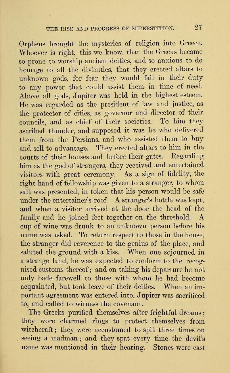 Orpheus brought the mysteries of religion into Greece. Whoever is right, this we know, that the Greeks became so prone to worship ancient deities, and so anxious to do homage to all the divinities, that they erected altars to unknown gods, for fear they would fail in their duty to any power that could assist them in time of need. Above all gods, Jupiter was held in the highest esteem. He was regarded as the president of law and justice, as the protector of cities, as governor and director of their councils, and as chief of their societies. To him they ascribed thunder, and supposed it was he who delivered them from the Persians, and who assisted them to buy and sell to advantage. They erected altars to him in the courts of their houses and before their gates. Regarding him as the god of strangers, they received and entertained visitors with great ceremony. As a sign of fidelity, the right hand of fellowship was given to a stranger, to whom salt was presented, in token that his person would be safe under the entertainer's roof. A stranger's bottle was kept, and when a visitor arrived at the door the head of the family and he joined feet together on the threshold. A cup of wine was drunk to an unknown person before his name was asked. To return respect to those in the house, the stranger did reverence to the genius of the place, and saluted the ground with a kiss. When one sojourned in a strange land, he was expected to conform to the recog- nised customs thereof; and on taking his departure he not only bade farewell to those with whom he had become acquainted, but took leave of their deities. When an im- portant agreement was entered into, Jupiter was sacrificed to, and called to witness the covenant. The Greeks purified themselves after frightful dreams; they wore charmed rings to protect themselves from witchcraft; they were accustomed to spit three times on seeing a madman; and they spat every time the devil's name was mentioned in their hearing. Stones were cast