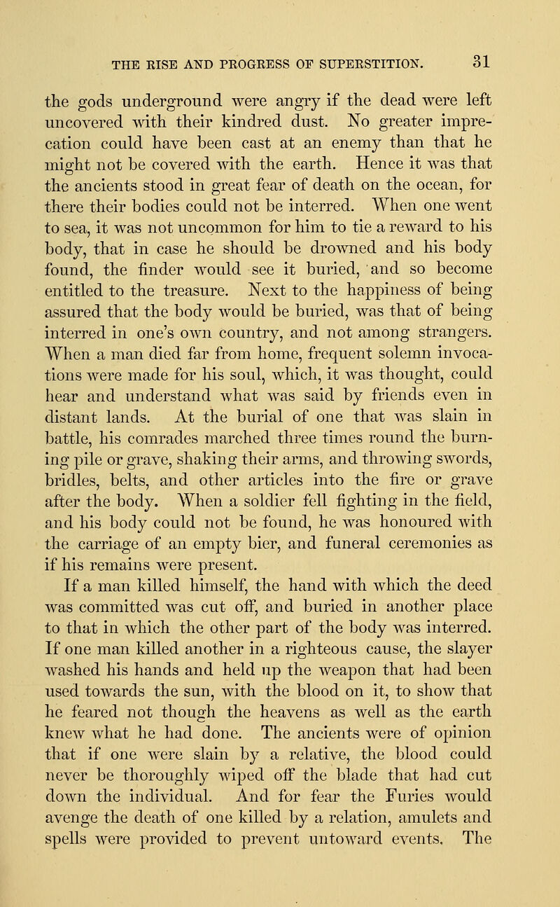 the gods underground were angry if the dead were left uncovered with their kindred dust. No greater impre- cation could have been cast at an enemy than that he miffht not be covered with the earth. Hence it was that the ancients stood in great fear of death on the ocean, for there their bodies could not be interred. When one went to sea, it was not uncommon for him to tie a reward to his body, that in case he should be drowned and his body found, the finder would see it buried, and so become entitled to the treasure. Next to the happiness of being assured that the body would be buried, was that of being interred in one's own country, and not among strangers. When a man died far from home, frequent solemn invoca- tions were made for his soul, which, it was thought, could hear and understand what was said by friends even in distant lands. At the burial of one that was slain in battle, his comrades marched three times round the burn- ing pile or grave, shaking their arms, and throwing swords, bridles, belts, and other articles into the fire or grave after the body. When a soldier fell fighting in the field, and his body could not be found, he was honoured with the carriage of an empty bier, and funeral ceremonies as if his remains were present. If a man killed himself, the hand with which the deed was committed was cut ofi, and buried in another place to that in which the other part of the body was interred. If one man killed another in a righteous cause, the slayer washed his hands and held up the weapon that had been used towards the sun, with the blood on it, to show that he feared not though the heavens as well as the earth knew what he had done. The ancients were of opinion that if one were slain by a relative, the blood could never be thoroughly wiped ofi the blade that had cut down the individual. And for fear the Furies would avenge the death of one killed by a relation, amulets and spells were provided to prevent untoward events. The