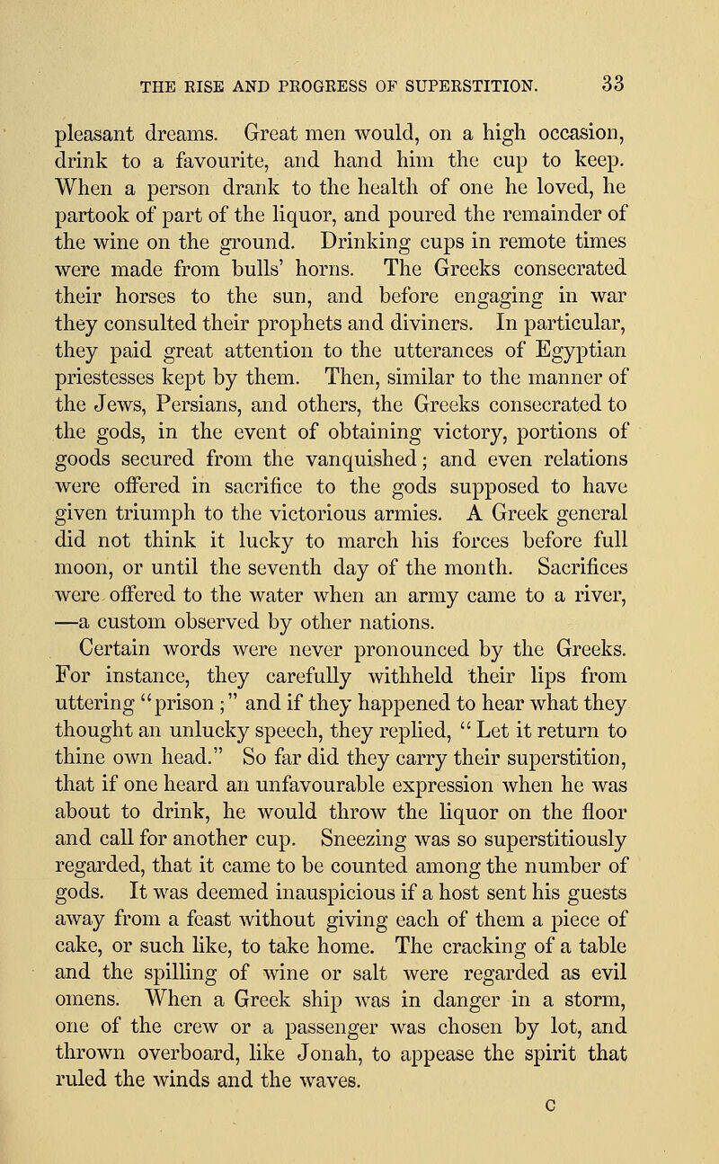 pleasant dreams. Great men would, on a high occasion, drink to a favourite, and hand him the cup to keep. When a person drank to the health of one he loved, he partook of part of the liquor, and poured the remainder of the wine on the ground. Drinking cups in remote times were made from bulls' horns. The Greeks consecrated their horses to the sun, and before engaging in war they consulted their prophets and diviners. In particular, they paid great attention to the utterances of Egyptian priestesses kept by them. Then, similar to the manner of the Jews, Persians, and others, the Greeks consecrated to the gods, in the event of obtaining victory, portions of goods secured from the vanquished; and even relations were offered in sacrifice to the gods supposed to have given triumph to the victorious armies. A Greek general did not think it lucky to march his forces before full moon, or until the seventh day of the month. Sacrifices were offered to the water when an army came to a river, —a custom observed by other nations. Certain words were never pronounced by the Greeks. For instance, they carefully withheld their lips from uttering prison; and if they happened to hear what they thought an unlucky speech, they replied,  Let it return to thine own head. So far did they carry their superstition, that if one heard an unfavourable expression when he was about to drink, he would throw the liquor on the floor and call for another cup. Sneezing was so superstitiously regarded, that it came to be counted among the number of gods. It was deemed inauspicious if a host sent his guests away from a feast without giving each of them a piece of cake, or such like, to take home. The cracking of a table and the spilling of wine or salt were regarded as evil omens. When a Greek ship was in danger in a storm, one of the crew or a passenger was chosen by lot, and thrown overboard, like Jonah, to appease the spirit that ruled the winds and the waves. c