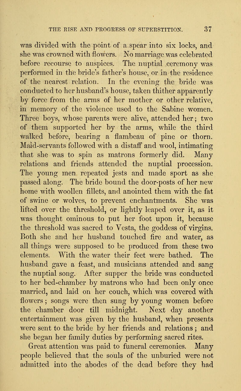 was divided with the point of a spear into six locks, and she was crowned with flowers. No marriage was celebrated before recourse to auspices. The nuptial ceremony was performed in the bride's father's house, or in the residence of the nearest relation. In the evening the bride was conducted to her husband's house, taken thither apparently by force from the arms of her mother or other relative, in memory of the violence used to the Sabine women. Three boys, whose parents were alive, attended her; two of them supported her by the arms, while the third walked before, bearing a flambeau of pine or thorn. Maid-servants followed with a distafl and wool, intimating that she was to spin as matrons formerly did. Many relations and friends attended the nuptial procession. The young men repeated jests and made sport as she passed along. The bride bound the door-posts of her new home with woollen fillets, and anointed them with the fat of swine or wolves, to prevent enchantments. She was lifted over the threshold, or lightly leaped over it, as it was thought ominous to put her foot upon it, because the threshold Avas sacred to Vesta, the goddess of virgins. Both she and her husband touched fire and water, as all things were supposed to be produced from these two elements. With the water their feet were bathed. The husband gave a feast, and musicians attended and sang the nuptial song. After supper the bride was conducted to her bed-chamber by matrons who had been only once married, and laid on her couch, which was covered with flowers; songs were then sung by young women before the chamber door till midnight. Next day another entertainment was given by the husband, when presents were sent to the bride by her friends and relations; and she began her family duties by performing sacred rites. Great attention was paid to funeral ceremonies. Many people believed that the souls of the unburied were not admitted into the abodes of the dead before they had