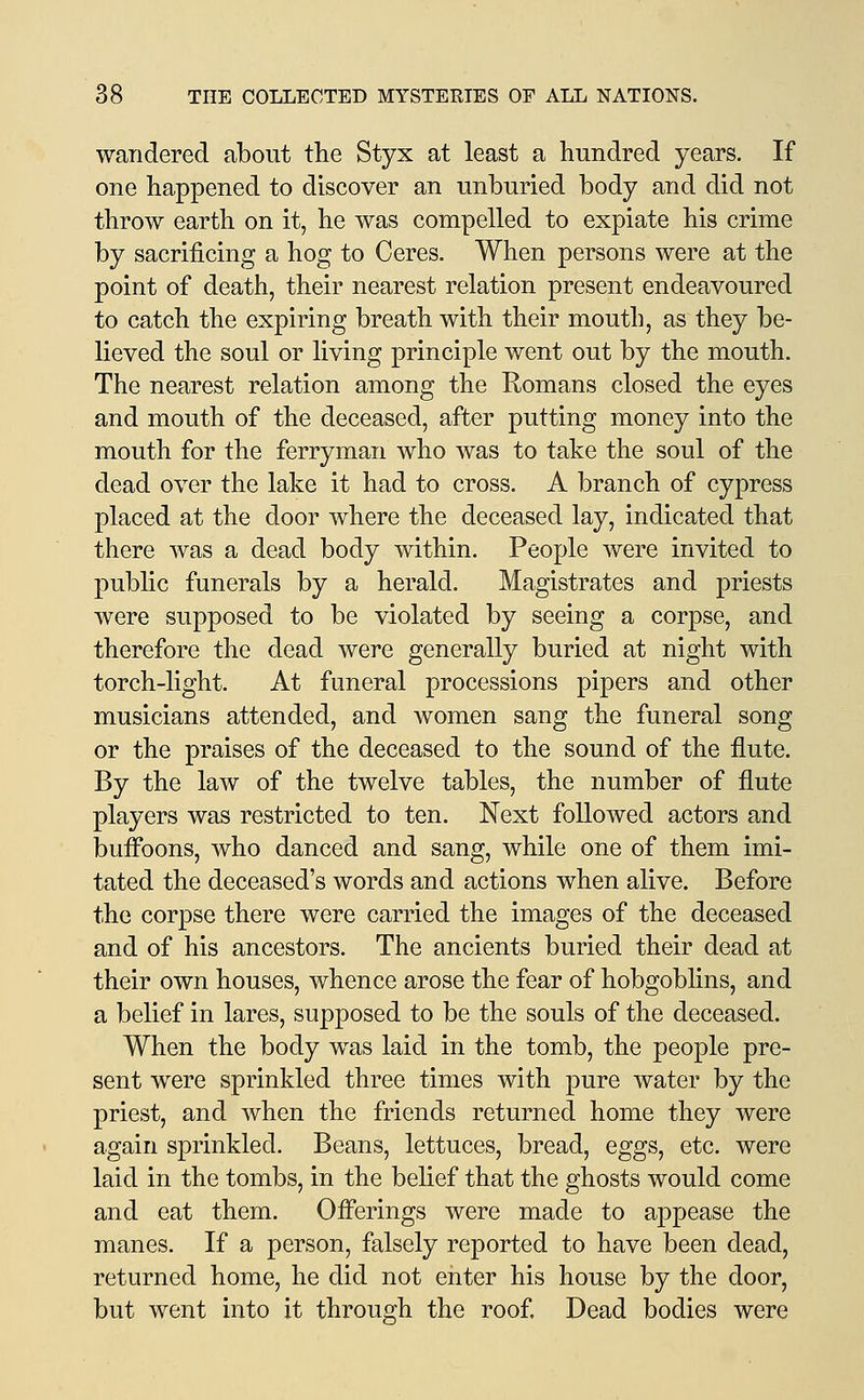 wandered about the Styx at least a hundred years. If one happened to discover an unburied body and did not throw earth on it, he was compelled to expiate his crime by sacrificing a hog to Ceres. When persons were at the point of death, their nearest relation present endeavoured to catch the expiring breath with their mouth, as they be- lieved the soul or living principle went out by the mouth. The nearest relation among the Romans closed the eyes and mouth of the deceased, after putting money into the mouth for the ferryman who was to take the soul of the dead over the lake it had to cross. A branch of cypress placed at the door where the deceased lay, indicated that there was a dead body within. People were invited to public funerals by a herald. Magistrates and priests were supposed to be violated by seeing a corpse, and therefore the dead were generally buried at night with torch-light. At funeral processions pipers and other musicians attended, and women sang the funeral song or the praises of the deceased to the sound of the flute. By the law of the twelve tables, the number of flute players was restricted to ten. Next followed actors and bufi*oons, who danced and sang, while one of them imi- tated the deceased's words and actions when alive. Before the corpse there were carried the images of the deceased and of his ancestors. The ancients buried their dead at their own houses, whence arose the fear of hobgoblins, and a belief in lares, supposed to be the souls of the deceased. When the body was laid in the tomb, the people pre- sent were sprinkled three times with pure water by the priest, and when the friends returned home they were again sprinkled. Beans, lettuces, bread, eggs, etc. were laid in the tombs, in the belief that the ghosts would come and eat them. Offerings were made to appease the manes. If a person, falsely reported to have been dead, returned home, he did not enter his house by the door, but went into it through the roof Dead bodies were