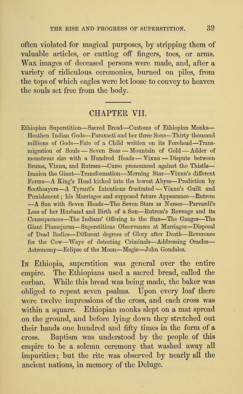 often violated for magical purposes, by stripping them of valuable articles, or cutting off fingers, toes, or arms. Wax images of deceased persons were made, and, after a variety of ridiculous ceremonies, burned on piles, from the tops of which eagles were let loose to convey to heaven the souls set free from the body. CHAPTER VII. Ethiopian Superstition—Sacred Bread—Customs of Ethiopian Monks— Heathen Indian Gods—Paraxacti and her three Sons—Thirty thousand millions of Gods—Fate of a Child written on its Forehead—Trans- migration of Souls — Seven Seas — Mountain of Gold — Adder of monstrous size with a Hundred Heads — Vixnu — Dispute between Bruma, Vixnu, and Eutrem—Curse pronounced against the Thistle— Iranien the Giant—Transformation—Morning Star—Vixnu's different Forms—A King's Head kicked into the lowest Abyss—Prediction by Soothsayers—A Tyrant's Intentions frustrated — Vixnu's Guilt and Punishment; his Marriages and supposed future Appearance—Eutrem —A Son with Seven Heads—The Seven Stars as Nurses—Parvardi's Loss of her Husband and Birth of a Son—Eutrem's Eevenge and its Consequences—^The Indians' Offering to the Sun—The Ganges—The Giant Piamejuran—Superstitious Observances at Marriages—Disposal of Dead Bodies—Different degrees of Glory after Death—Eeverence for the Cow—Ways of detecting Criminals—Addressing Oracles— Astronomy—Eclipse of the Moon—Magic—John Gondalez. In Ethiopia, superstition was general over the entire empire. The Ethiopians used a sacred bread, called the corban. While this bread was being made, the baker was obliged to repeat seven psalms. Upon every loaf there were twelve impressions of the cross, and each cross was within a square. Ethiopian monks slept on a mat spread on the ground, and before lying down they stretched out their hands one hundred and fifty times in the form of a cross. Baptism was understood by the people of this empire to be a solemn ceremony that washed away all impurities; but the rite was observed by nearly all the ancient nations, in memory of the Deluge,