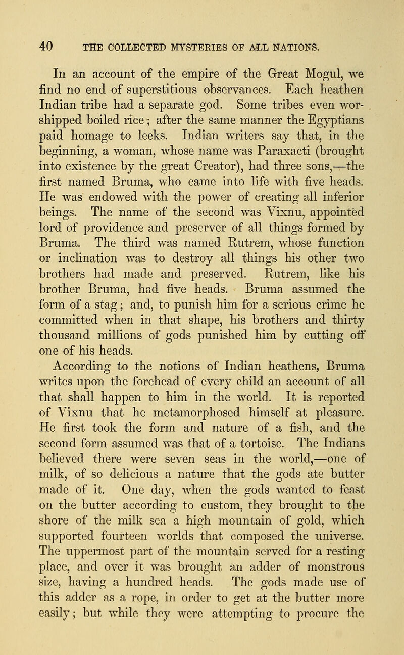 In an account of the empire of the Great Mogul, we find no end of superstitious observances. Each heathen Indian tribe had a separate god. Some tribes even wor- shipped boiled rice; after the same manner the Egyptians paid homage to leeks. Indian writers say that, in the beginning, a woman, whose name was Paraxacti (brought into existence by the great Creator), had three sons,—the first named Bruma, who came into life with five heads. He was endowed with the power of creating all inferior beings. The name of the second was Vixnu, appointed lord of providence and preserver of all things formed by Bruma. The third was named Rutrem, whose function or inclination was to destroy all things his other two brothers had made and preserved. Rutrem, like his brother Bruma, had five heads. Bruma assumed the form of a stag; and, to punish him for a serious crime he committed when in that shape, his brothers and thirty thousand millions of gods punished him by cutting off one of his heads. According to the notions of Indian heathens, Bruma writes upon the forehead of every child an account of all that shall happen to him in the world. It is reported of Vixnu that he metamorphosed himself at pleasure. He first took the form and nature of a fish, and the second form assumed was that of a tortoise. The Indians believed there were seven seas in the world,—one of milk, of so delicious a nature that the gods ate butter made of it. One day, when the gods wanted to feast on the butter according to custom, they brought to the shore of the milk sea a high mountain of gold, which supported fourteen worlds that composed the universe. The uppermost part of the mountain served for a resting place, and over it was brought an adder of monstrous size, having a hundred heads. The gods made use of this adder as a rope, in order to get at the butter more easily; but while they were attempting to procure the