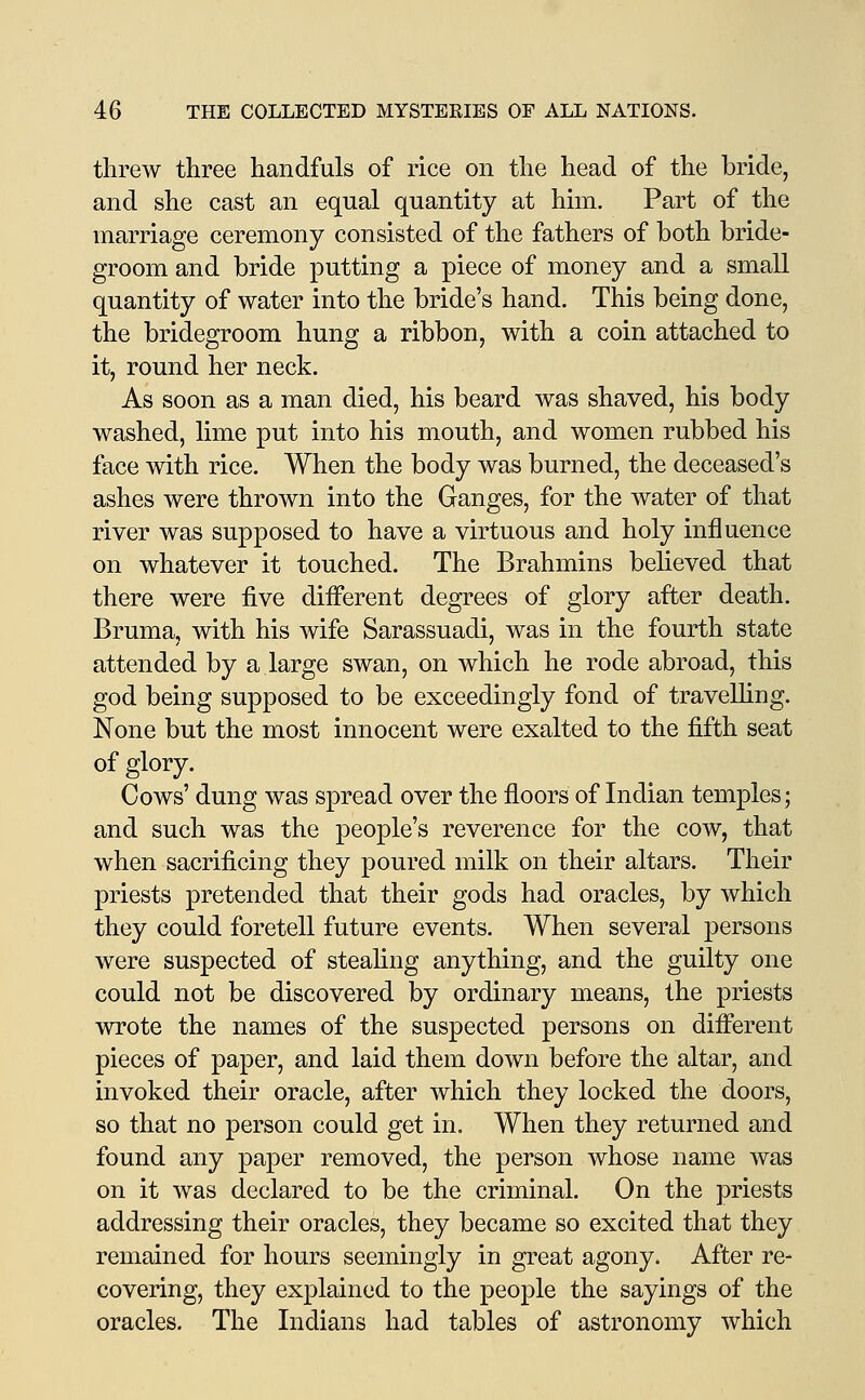 threw three handfuls of rice on the head of the bride, and she cast an equal quantity at him. Part of the marriage ceremony consisted of the fathers of both bride- groom and bride putting a piece of money and a small quantity of water into the bride's hand. This being done, the bridegroom hung a ribbon, with a coin attached to it, round her neck. As soon as a man died, his beard was shaved, his body washed, lime put into his mouth, and women rubbed his face with rice. When the body was burned, the deceased's ashes were thrown into the Ganges, for the water of that river was supposed to have a virtuous and holy influence on whatever it touched. The Brahmins believed that there were five diiferent degrees of glory after death. Bruma, with his wife Sarassuadi, was in the fourth state attended by a large swan, on which he rode abroad, this god being supposed to be exceedingly fond of traveUing. None but the most innocent were exalted to the fifth seat of glory. Cows' dung was spread over the floors of Indian temples; and such was the people's reverence for the cow, that when sacrificing they poured milk on their altars. Their priests pretended that their gods had oracles, by which they could foretell future events. When several persons were suspected of steahng anything, and the guilty one could not be discovered by ordinary means, the priests wrote the names of the suspected persons on different pieces of paper, and laid them down before the altar, and invoked their oracle, after which they locked the doors, so that no person could get in. When they returned and found any paper removed, the person whose name was on it was declared to be the criminal. On the priests addressing their oracles, they became so excited that they remained for hours seemingly in great agony. After re- covering, they explained to the people the sayings of the oracles. The Indians had tables of astronomy which