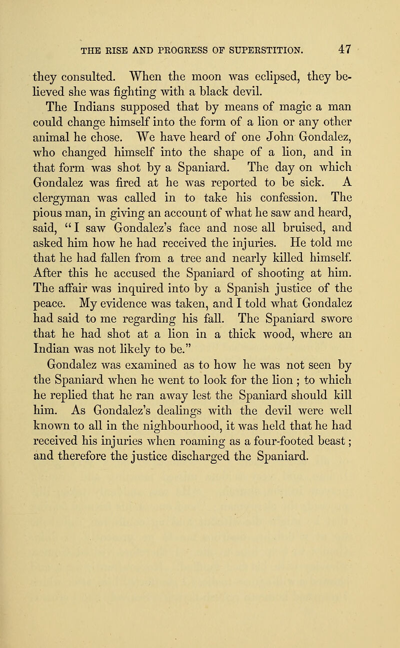 they consulted. When the moon was ecHpsed, they be- lieved she was fighting with a black devil. The Indians supposed that by means of magic a man could change himself into the form of a lion or any other animal he chose. We have heard of one John Gondalez, who changed himself into the shape of a lion, and in that form was shot by a Spaniard. The day on which Gondalez was fired at he was reported to be sick. A clergyman was called in to take his confession. The pious man, in giving an account of what he saw and heard, said,  I saw Gondalez's face and nose all bruised, and asked him how he had received the injuries. He told me that he had fallen from a tree and nearly killed himself. After this he accused the Spaniard of shooting at him. The affair was inquired into by a Spanish justice of the peace. My evidence was taken, and I told what Gondalez had said to me regarding his fall. The Spaniard swore that he had shot at a lion in a thick wood, where an Indian was not likely to be. Gondalez was examined as to how he was not seen by the Spaniard when he went to look for the lion ; to which he replied that he ran away lest the Spaniard should kill him. As Gondalez's dealings with the devil were well known to all in the nighbourhood, it was held that he had received his injuries when roaming as a four-footed beast; and therefore the justice discharged the Spaniard.